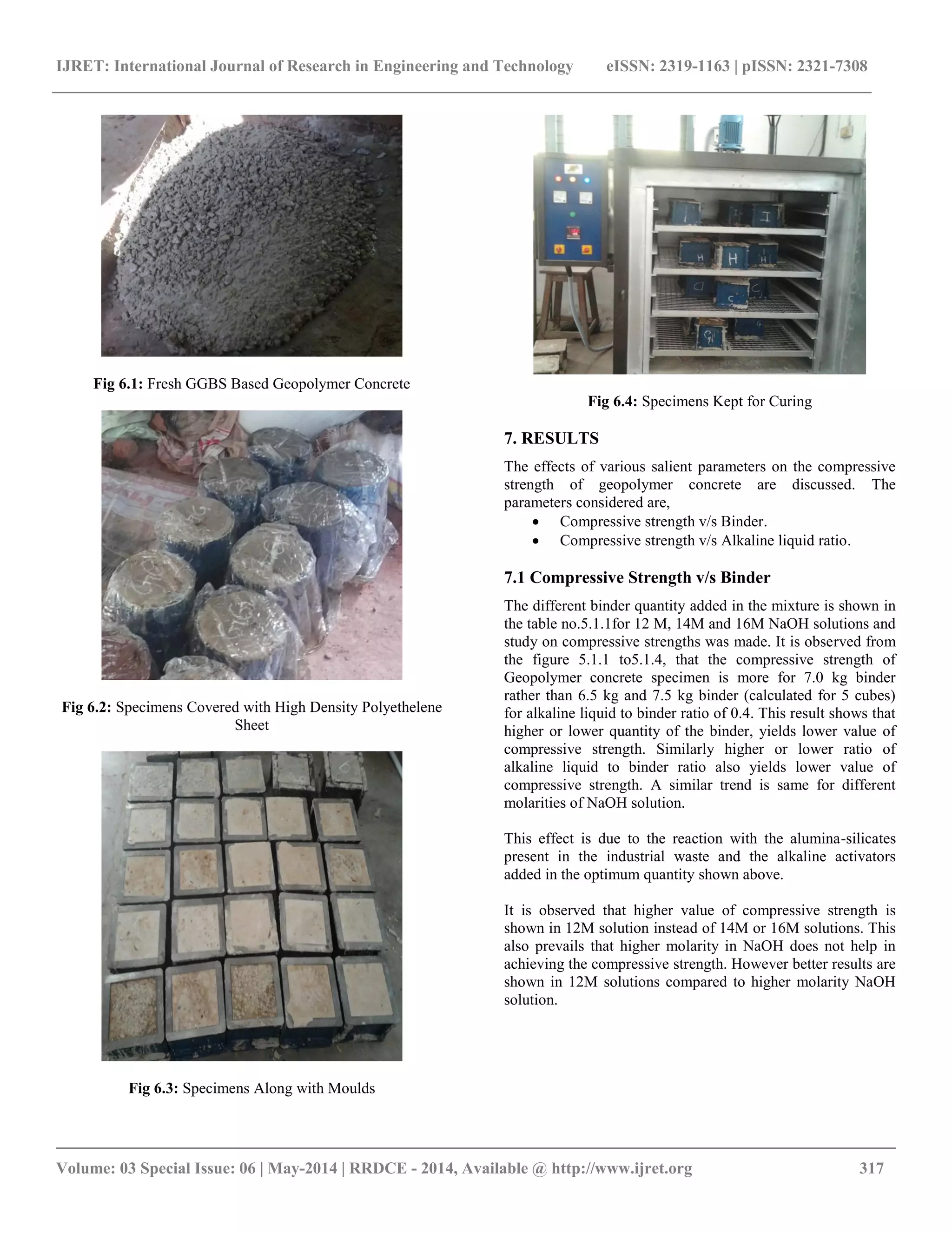 IJRET: International Journal of Research in Engineering and Technology eISSN: 2319-1163 | pISSN: 2321-7308
__________________________________________________________________________________________
Volume: 03 Special Issue: 06 | May-2014 | RRDCE - 2014, Available @ http://www.ijret.org 317
Fig 6.1: Fresh GGBS Based Geopolymer Concrete
Fig 6.2: Specimens Covered with High Density Polyethelene
Sheet
Fig 6.3: Specimens Along with Moulds
Fig 6.4: Specimens Kept for Curing
7. RESULTS
The effects of various salient parameters on the compressive
strength of geopolymer concrete are discussed. The
parameters considered are,
 Compressive strength v/s Binder.
 Compressive strength v/s Alkaline liquid ratio.
7.1 Compressive Strength v/s Binder
The different binder quantity added in the mixture is shown in
the table no.5.1.1for 12 M, 14M and 16M NaOH solutions and
study on compressive strengths was made. It is observed from
the figure 5.1.1 to5.1.4, that the compressive strength of
Geopolymer concrete specimen is more for 7.0 kg binder
rather than 6.5 kg and 7.5 kg binder (calculated for 5 cubes)
for alkaline liquid to binder ratio of 0.4. This result shows that
higher or lower quantity of the binder, yields lower value of
compressive strength. Similarly higher or lower ratio of
alkaline liquid to binder ratio also yields lower value of
compressive strength. A similar trend is same for different
molarities of NaOH solution.
This effect is due to the reaction with the alumina-silicates
present in the industrial waste and the alkaline activators
added in the optimum quantity shown above.
It is observed that higher value of compressive strength is
shown in 12M solution instead of 14M or 16M solutions. This
also prevails that higher molarity in NaOH does not help in
achieving the compressive strength. However better results are
shown in 12M solutions compared to higher molarity NaOH
solution.
 