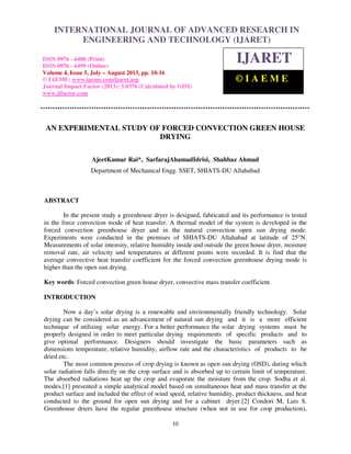 International Journal of Advanced Research in Engineering and Technology (IJARET), ISSN 0976 –
6480(Print), ISSN 0976 – 6499(Online) Volume 4, Issue 5, July – August (2013), © IAEME
10
AN EXPERIMENTAL STUDY OF FORCED CONVECTION GREEN HOUSE
DRYING
AjeetKumar Rai*, SarfarajAhamadIdrisi, Shahbaz Ahmad
Department of Mechanical Engg. SSET, SHIATS-DU Allahabad
ABSTRACT
In the present study a greenhouse dryer is designed, fabricated and its performance is tested
in the force convection mode of heat transfer. A thermal model of the system is developed in the
forced convection greenhouse dryer and in the natural convection open sun drying mode.
Experiments were conducted in the premises of SHIATS-DU Allahabad at latitude of 25°N.
Measurements of solar intensity, relative humidity inside and outside the green house dryer, moisture
removal rate, air velocity and temperatures at different points were recorded. It is find that the
average convective heat transfer coefficient for the forced convection greenhouse drying mode is
higher than the open sun drying.
Key words: Forced convection green house dryer, convective mass transfer coefficient.
INTRODUCTION
Now a day’s solar drying is a renewable and environmentally friendly technology. Solar
drying can be considered as an advancement of natural sun drying and it is a more efficient
technique of utilizing solar energy. For a better performance the solar drying systems must be
properly designed in order to meet particular drying requirements of specific products and to
give optimal performance. Designers should investigate the basic parameters such as
dimensions temperature, relative humidity, airflow rate and the characteristics of products to be
dried etc.
The most common process of crop drying is known as open sun drying (OSD), during which
solar radiation falls directly on the crop surface and is absorbed up to certain limit of temperature.
The absorbed radiations heat up the crop and evaporate the moisture from the crop. Sodha et al.
modes.[1] presented a simple analytical model based on simultaneous heat and mass transfer at the
product surface and included the effect of wind speed, relative humidity, product thickness, and heat
conducted to the ground for open sun drying and for a cabinet dryer.[2] Condori M, Luis S.
Greenhouse driers have the regular greenhouse structure (when not in use for crop production),
INTERNATIONAL JOURNAL OF ADVANCED RESEARCH IN
ENGINEERING AND TECHNOLOGY (IJARET)
ISSN 0976 - 6480 (Print)
ISSN 0976 - 6499 (Online)
Volume 4, Issue 5, July – August 2013, pp. 10-16
© IAEME: www.iaeme.com/ijaret.asp
Journal Impact Factor (2013): 5.8376 (Calculated by GISI)
www.jifactor.com
IJARET
© I A E M E
 