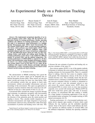 An Experimental Study on a Pedestrian Tracking
Device
Sailesh Kumar G1
Electrical Engg. Dept.
Shiv Nadar University
Noida, 201314, India
Shyam Sundar S1
Electrical Engg. Dept.
Shiv Nadar University
Noida, 201314, India
Amit K Gupta
GT Silicon Pvt Ltd
Kanpur, 208016, India
amitg@gt-silicon.com
Peter H¨andel
Dept. of Signal Processing
KTH Royal Institute of Technology
Stockholm, Sweden
Abstract—The implemented navigational algorithm of an in-
ertial navigation system (INS), along with the hardware con-
ﬁguration, decides its tracking performance. Besides, operating
conditions also inﬂuence its tracking performance. The aim of
this study is to demonstrate robust performance of a multiple
Inertial Measurement Units (IMUs) based foot-mounted INS,
The Osmium MIMU22BTP, under varying operating conditions.
The device, which performs zero-velocity-update (ZUPT) aided
navigation, is subjected to different conditions which could
potentially inﬂuence gait of its wearer, its hardware conﬁguration
etc. The gait-inﬂuencing factors chosen for study are shoe type,
walking surface, path proﬁle and walking speed. Besides, the
tracking performance of the device is also studied for different
number of on-board IMUs and the ambient temperature. The
tracking performance of MIMU22BTP is reported for all these
factors and benchmarked using identiﬁed performance metrics.
We observe very robust tracking performance of MIMU22BTP.
The average relative errors are less than 3 to 4% under all the
conditions, with respect to drift, distance and height, indicating
a potential for a variety of location based services based on foot
mounted inertial sensing and dead reckoning.
I. INTRODUCTION
The advancements in MEMS technology have paved the
way for low cost sensors which can be integrated into an
Inertial Navigation System (INS). These sensors are also less
power craving and occupy far lesser size, than before. INSs
are self-contained systems that can operate in harsh radio
environments without pre-installed infrastructure and prior
knowledge of the environment. This opens up applications in
emergency response situations where the system has to be self-
sufﬁcient at least for a short period of time [1], [2], [3].
Conventional INSs calculate the change in position through
dead reckoning. In pedestrian navigation with foot-mounted
INSs, this means measuring the length of the steps and
the direction of the pedestrian given the initial position and
heading is known. They calculate double integration of ac-
celeration measurements and single integration of gyroscope
measurements which are noisy and therefore suffer from huge
accumulation of position and heading errors with time. This
1Sailesh Kumar G and Shyam Sundar S carried out the presented work as
part of their internship program at GT Silicon Pvt Ltd, Kanpur.
Fig. 1: The Osmium MIMU22BTP : A foot-mounted INS for ZUPT-aided
pedestrian navigation. Operating on a rechargeable Li-ion battery, it is capable
of transmitting data over Bluetooth and USB interfaces, both. The device
utilizes multi-IMU (MIMU) approach which enables data fusion from on-
board redundant inertial sensors and hence improves the tracking performance.
is because the new estimates of position and heading rely on
previous estimates of the same [1].
Zero-velocity-update (ZUPT) is one of the popular methods
in literature to minimise the errors encountered in position and
heading estimates for foot-mounted INSs. There is a standstill
phase in walking, when the foot comes in complete contact
with ground. The instantaneous velocity of the foot, for that
moment becomes zero. This essentially means that the foot-
mounted sensor is stationary at standstill position and therefore
any non-zero estimated velocity or rotation is interpreted as
error and is used to reset the estimated velocity to zero
and correct the system's internal errors. ZUPT allows the
foot-mounted INSs to correct errors at every step occurrence
(typically every second with normal gait). Without ZUPT the
drift error would have grown cubic with time. It increases
the accuracy of conventional INS thus making it suitable
for a large number of promising applications in the area of
foot-mounted indoor navigation, for example tracking in GPS
denied environments [4], [5].
Tracking performance of a foot-mounted pedestrian navi-
gation device depends upon number of factors which could
inﬂuence the way hardware and the embedded algorithm
operate. Some of the factors which could inﬂuence the hard-
ware operation are different number of on-board IMUs and
the ambiance temperature. Similarly the operating conditions
Copyright ©IEEE2015
 