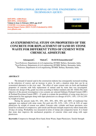 International Journal of Civil Engineering and Technology (IJCIET), ISSN 0976 – 6308 (Print),
ISSN 0976 – 6316(Online), Volume 6, Issue 2, February (2015), pp. 61-67 © IAEME
61
AN EXPERIMENTAL STUDY ON PROPERTIES OF THE
CONCRETE FOR REPLACEMENT OF SAND BY STONE
WASTE FOR DIFFERENT TYPES OF CEMENT WITH
CHEMICAL ADMIXTURE
Adanagouda1
, Mahesh2
, Dr.H.M.Somasekharaiah3
1
Asst.Professor, Department of civil engineering, RYMEC Bellary, Karnataka, India,
2
Asst.Professor, Department of civil engineering, RYMEC Bellary, Karnataka, India,
3
Professor, Department of civil engineering, RYMEC Bellary, Karnataka, India,
ABSTRACT
The demand of natural sand in the construction industry has consequently increased resulting
in the reduction of sources and an increase in price. In such a situation stone dust can be an
economical alternative to the river sand. The effect of water cement ratio on fresh and hardened
properties of concrete with fully replacement of natural sand by stone dust was investigated.
Concrete mix design of M40 grade was done according to Indian standard code (IS: 10262).The main
objective of the present investigation is two cements are selected Ordinary Portland Cement (OPC)
& Portland Pozzolana Cement (PPC) - 43 grade to evaluate the possibilities of using stone dust as a
replacement by fine aggregate along with super plasticizers at a dosage of 0.5%, 1.0%, 1.5% & 2.0%
by weight of cement.
During the present study 0%, 10%, 20%, 30%, 40%, 50% and 100% of traditional fine
aggregate was replaced with stone waste. For each mix 0%, 0.5%, 1.0%, 1.5% & 2.0% of super
plasticizers by weight of cement was added. Concrete cube, cylinder and beam specimens were
tested for evaluation of compressive, split tensile and flexural strength respectively where found after
28 days of curing. Workability was measured in terms of slump and compaction factor. It is found
that stone dust improves the mechanical properties of concrete when used along with super
plasticizers.
Keywords: Compressive Strength, River Sand, Stone Waste, Super Plasticizers, Tensile Strength
INTERNATIONAL JOURNAL OF CIVIL ENGINEERING AND
TECHNOLOGY (IJCIET)
ISSN 0976 – 6308 (Print)
ISSN 0976 – 6316(Online)
Volume 6, Issue 2, February (2015), pp. 61-67
© IAEME: www.iaeme.com/Ijciet.asp
Journal Impact Factor (2015): 9.1215 (Calculated by GISI)
www.jifactor.com
IJCIET
©IAEME
 