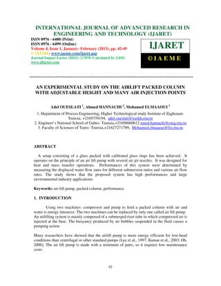 International Journal of Advanced Research in Engineering and Technology (IJARET), ISSN 0976 –
  INTERNATIONAL JOURNAL OF ADVANCED RESEARCH IN
 6480(Print), ISSN 0976 – 6499(Online) Volume 4, Issue 1, January- February (2013), © IAEME
       ENGINEERING AND TECHNOLOGY (IJARET)
ISSN 0976 - 6480 (Print)
ISSN 0976 - 6499 (Online)
Volume 4, Issue 1, January- February (2013), pp. 42-49                  IJARET
© IAEME: www.iaeme.com/ijaret.asp
Journal Impact Factor (2012): 2.7078 (Calculated by GISI)              ©IAEME
www.jifactor.com




  AN EXPERIMENTAL STUDY ON THE AIRLIFT PACKED COLUMN
  WITH ADJUSTABLE HEIGHT AND MANY AIR INJECTION POINTS

            Adel OUESLATI 1, Ahmed HANNACHI 2, Mohamed ELMAAOUI 3
   1. Department of Process Engineering, Higher Technological study Institute of Zaghouan-
                       Tunisia, +2169759194, adel.oueslati@isetkh.rnu.tn
  2. Engineer’s National School of Gabes- Tunisia,+21698660612 amed.hannachi@enig.rnu.tn
    3. Faculty of Sciences of Tunis- Tunisia,+21627271789, Mohamed.elmaaoui@fst.rnu.tn



 ABSTRACT

    A setup consisting of a glass packed with calibrated glass rings has been achieved. It
 operates on the principle of an air lift pump with several air jet nozzles. It was designed for
 heat and mass transfer operations. Performances of this system were determined by
 measuring the displaced water flow rates for different submersion ratios and various air flow
 rates. The study shows that the proposed system has high performances and large
 environmental industry applications.

 Keywords: air-lift pump, packed column, performance

 1. INTRODUCTION

         Using two machines: compressor and pump to feed a packed column with air and
 water is energy intensive. The two machines can be replaced by only one called air lift pump.
 An airlifting system is mainly composed of a submerged riser tube in which compressed air is
 injected at the base. The buoyancy produced by air bubbles suspended in the fluid causes a
 pumping action.

 Many researchers have showed that the airlift pump is more energy efficient for low-head
 conditions than centrifugal or other standard pumps (Lee et al., 1997; Kumar et al., 2003; Oh,
 2000). The air lift pump is made with a minimum of parts, so it requires low maintenance
 costs.



                                               42
 