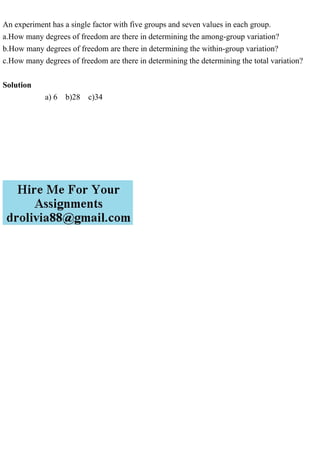 An experiment has a single factor with five groups and seven values in each group.
a.How many degrees of freedom are there in determining the among-group variation?
b.How many degrees of freedom are there in determining the within-group variation?
c.How many degrees of freedom are there in determining the determining the total variation?
Solution
a) 6 b)28 c)34
 