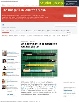 An experiment in collaborative writing: day ten
https://theconversation.com/an-experiment-in-collaborative-writing-day-ten-35618[18/05/2015 4:27:05 PM]
The Budget is in. And we are out.
From our start in 2011 we’ve had Australian Government support. That has ended.
As a not-for-profit service with the aim to better inform the community, we now turn to you.
Please make a tax deductible donation to secure The Conversation.
Make a donation
฀
฀
฀
Academic rigour, journalistic flair
The Conversation
Arts + Culture Business + Economy Education Environment + Energy Health + Medicine Politics + Society Science + Technology UK
Election
Follow Topics Religion + Mythology On playwriting Arts reviews The "Dreamtime" series Creativity series Books Visual art Morality series
An experiment in collaborative
writing: day ten
6 January 2015, 6.24am AEDT
AUTHORS
We’re starting 2015 with an experiment in collaborative
creative writing. What happens when you ask ten academics
to write a story together? Taking our cue from the Exquisite
Cadaver game played by Surrealist artists and poets in the
1930s, we’ve asked our authors to contribute to a story in
progress. We gave them free rein: no restrictions on style or
genre. Just file 300 words that continues the story.
REPUBLISH THIS ARTICLE
We believe in the free flow of
information. We use a
Creative Commons
Attribution NoDerivatives
license, so you can republish
our articles for free, online or
in print.
Marguerite Johnson
Associate Professor of Ancient
History and Classical Languages
at University of Newcastle
Camilla Nelson
Senior Lecturer in Media and
Communications at University of
Notre Dame Australia
Chris Rodley
PhD candidate in Digital Cultures
at University of Sydney
Claire Corbett
Writer and PhD candidate,
Writing & Society, at University
of Western Sydney
Dallas J Baker
Adjunct Fellow at Southern
Cross University
Donna Hancox
Senior Lecturer in Creative
Writing & Literary Studies at
Queensland University of
Technology
Jane Messer
Senior Lecturer in Creative
Many hands have helped author The Conversation’s first collaborative writing experiment.
hawkexpress/Flickr
฀
Edition: AFRICA AU UK US Job Board Donate Newsletter ฀ ฀ ฀ Become an author Sign up as a reader Sign in
 
