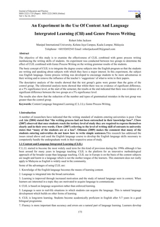 Journal of Education and Practice                                                                         www.iiste.org
ISSN 2222-1735 (Paper) ISSN 2222-288X (Online)
Vol 3, No 16, 2012



            An Experiment in the Use Of Content And Language
               Intergrated Learning (Clil) and Genre Process Writing
                                                 Robert John Jackson
                 Manipal International University, Kelana Jaya Campus, Kuala Lumpur, Malaysia
                          Telephone: +60192692543 Email: robertjackson838@gmail.com
Abstract
The objective of this study is to examine the effectiveness of CLIL combined with genre process writing
inenhancing the writing skills of students. An experiment was conducted between two groups to determine the
effect of CLIL combined with Genre Process Writing on the writing grammar results of the students.
The basic concept of CLIL is to integrate the degree course subjects into the English program so that the students
are writing and speaking about subjects with which they have a major interest. In this experiment, the subject
was English language. Genre process writing was developed to encourage students to be more adventurous in
their writing and to remove the influence of the teacher’s ‘suggestions’ of what to write in their papers.
The descriptive analysis of the results showed that the test group’s gains were greater than the gains of the
control group. The inferential analysis ttests showed that whilst there was no evidence of significant difference,
at a 5% significance level, at the start of the semester, the results at the end indicated that there was evidence of a
significant difference between the two groups at a 5% significance level.
The results also show that the reduction of the number and types of grammatical mistakes in the test group was
greater than the control group.
Keywords: Content Language Integrated Learning (C.L.I.L), Genre Process Writing,


1.Introduction
A number of researchers have indicated that the writing standard of students entering universities is poor. Chan
and Ain (2004) stated that “the writing process had not been entrenched in their knowledge base”. Chow
(2007) observed that once students reach the tertiary level of study they are required to express themselves
clearly and in their own words. Chow (2007) referring to the level of writing skill of entrants to university
states that “many of the students are at a loss”. Othman (2009) makes the comment that many of the
students entering universities do not know how to write simple sentences.This research has addressed the
issues raised above and used the English language course to develop the English language skills necessary to
competently handle the undergraduate work in their respective areas of study.
1.1 Content and Language Integrated Learning (CLIL)
C.L.I.L started to become the most widely used term for this kind of provision during the 1990s although it has
been around for many years in language teaching. CLIL is the platform for an innovative methodological
approach of far broader scope than language teaching. CLIL use in Europe is on the basis of the content subjects
are taught and learnt in a language which is not the mother tongue of the learners. This statement does not really
apply to Malaysia as English is widely used in the community.
Some of the advantages of using CLIL are:
1. Knowledge of the English language becomes the means of learning content.
2. Language is integrated into the broad curriculum.
3. Learning is improved through increased motivation and the study of natural language seen in context. When
learners are interested in a topic they are motivated to acquire language to communicate.
4. CLIL is based on language acquisition rather than enforced learning.
5. Language is seen in real-life situations in which students can acquire the language. This is natural language
development which builds on other forms of learning.
6. CLIL is long-term learning. Students become academically proficient in English after 5-7 years in a good
bilingual programme.
7. Fluency is more important than accuracy and errors are a natural part of language learning. Learners develop

                                                         173
 