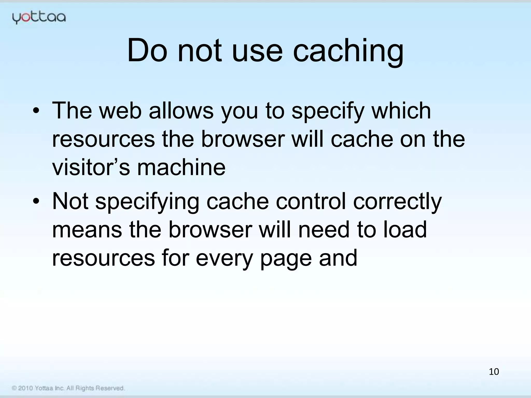 Do not use caching
• The web allows you to specify which
  resources the browser will cache on the
  visitor’s machine
• Not specifying cache control correctly
  means the browser will need to load
  resources for every page and



                                            10
 