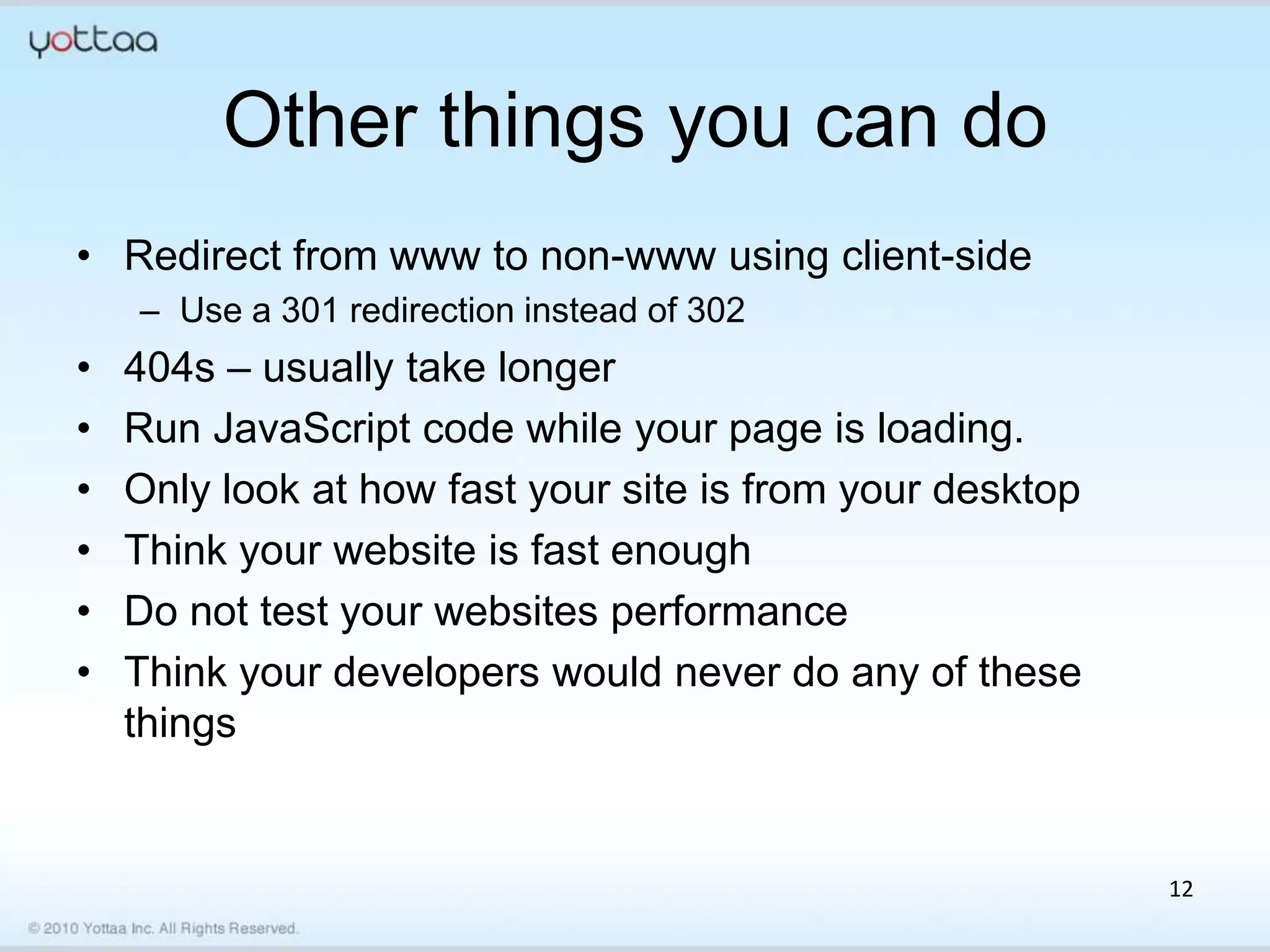 Other things you can do
• Redirect from www to non-www using client-side
    – Use a 301 redirection instead of 302
•   404s – usually take longer
•   Run JavaScript code while your page is loading.
•   Only look at how fast your site is from your desktop
•   Think your website is fast enough
•   Do not test your websites performance
•   Think your developers would never do any of these
    things


                                                           12
 