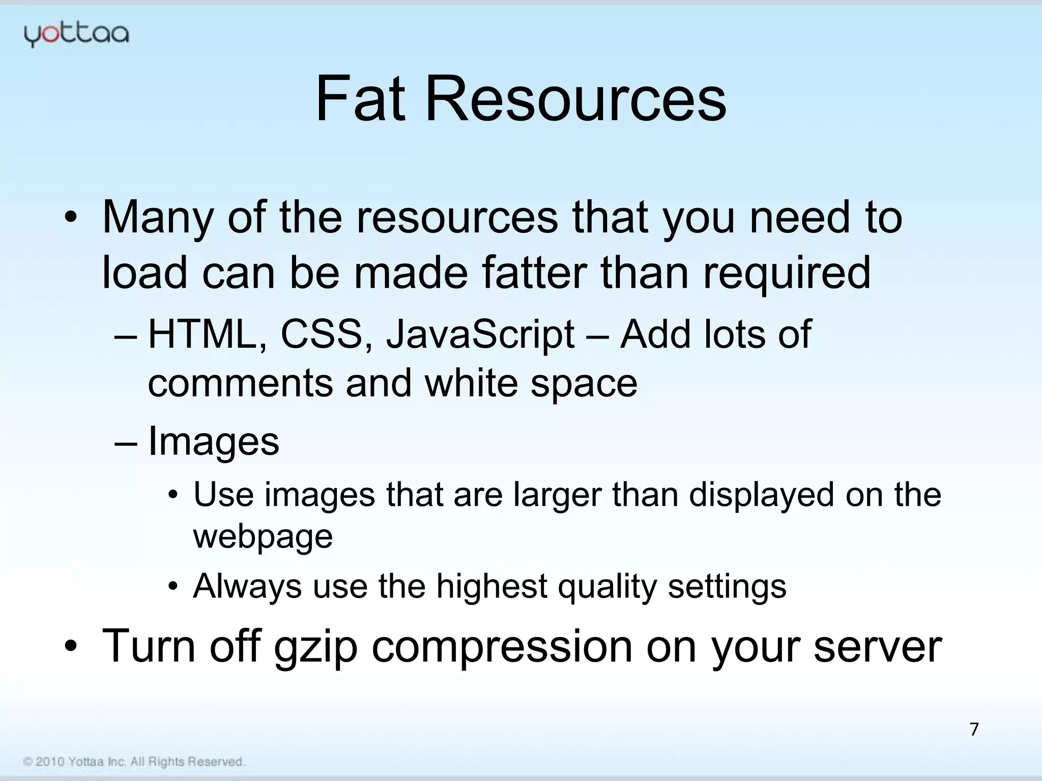 Fat Resources
• Many of the resources that you need to
  load can be made fatter than required
  – HTML, CSS, JavaScript – Add lots of
    comments and white space
  – Images
    • Use images that are larger than displayed on the
      webpage
    • Always use the highest quality settings
• Turn off gzip compression on your server
                                                         7
 