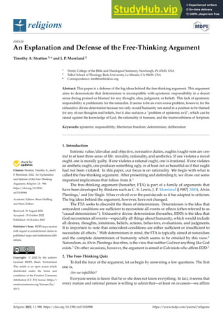 Citation: Stratton, Timothy A., and J.
P. Moreland. 2022. An Explanation
and Defense of the Free-Thinking
Argument. Religions 13: 988.
https://doi.org/10.3390/
rel13100988
Academic Editors: Brian Huffling
and Hans Zollner
Received: 31 August 2022
Accepted: 13 October 2022
Published: 19 October 2022
Publisher’s Note: MDPI stays neutral
with regard to jurisdictional claims in
published maps and institutional affil-
iations.
Copyright: © 2022 by the authors.
Licensee MDPI, Basel, Switzerland.
This article is an open access article
distributed under the terms and
conditions of the Creative Commons
Attribution (CC BY) license (https://
creativecommons.org/licenses/by/
4.0/).
religions
Article
An Explanation and Defense of the Free-Thinking Argument
Timothy A. Stratton 1,* and J. P. Moreland 2
1 Trinity College of the Bible and Theological Seminary, Newburgh, IN 47630, USA
2 Talbot School of Theology, Biola University, La Mirada, CA 90639, USA
* Correspondence: tim@freethinkinc.org
Abstract: This paper is a defense of the big ideas behind the free-thinking argument. This argument
aims to demonstrate that determinism is incompatible with epistemic responsibility in a desert
sense (being praised or blamed for any thought, idea, judgment, or belief). This lack of epistemic
responsibility is problematic for the naturalist. It seems to be an even worse problem, however, for the
exhaustive divine determinist because not only would humanity not stand in a position to be blamed
for any of our thoughts and beliefs, but it also surfaces a “problem of epistemic evil”, which can be
raised against the knowledge of God, the rationality of humans, and the trustworthiness of Scripture.
Keywords: epistemic responsibility; libertarian freedom; determinism; deliberation
1. Introduction
Intrinsic value/disvalue and objective, normative duties, oughts/ought-nots are cen-
tral to at least three areas of life: morality, rationality, and aesthetics. If one violates a moral
ought, one is morally guilty. If one violates a rational ought, one is irrational. If one violates
an aesthetic ought, one produces something ugly, or at least not as beautiful as if that ought
had not been violated. In this paper, our focus is on rationality. We begin with what is
called the free-thinking argument. After presenting and defending it, we draw out some
important implications that follow from it.1
The free-thinking argument (hereafter, FTA) is part of a family of arguments that
have been developed by thinkers such as C. S. Lewis, J. P. Moreland ([1987] 2000), Alvin
Plantinga,2 and Jim Slagle. It has evolved over the past decade as it has adapted to criticism.
The big ideas behind the argument, however, have not changed.
The FTA seeks to discredit the thesis of determinism. Determinism is the idea that
antecedent conditions are sufficient to necessitate all events or effects (often referred to as
“causal determinism”). Exhaustive divine determinism (hereafter, EDD) is the idea that
God necessitates all events—especially all things about humanity, which would include
all desires, thoughts, intuitions, beliefs, actions, behaviors, evaluations, and judgments.
It is important to note that antecedent conditions are either sufficient or insufficient to
necessitate all effects.3 With determinism in mind, the FTA is typically aimed at naturalism
and the complete determinism of humanity which seems to be entailed by this view.4
Naturalism, as Alvin Plantinga describes, is the view that neither God nor anything like God
exists.5 On other occasions, however, the argument is aimed at Calvinists who affirm EDD.6
2. The Free-Thinking Quiz
To feel the force of the argument, let us begin by answering a few questions. The first
one is,
Are we infallible?
Everyone seems to know that he or she does not know everything. In fact, it seems that
every mature and rational person is willing to admit that—at least on occasion—we affirm
Religions 2022, 13, 988. https://doi.org/10.3390/rel13100988 https://www.mdpi.com/journal/religions
 