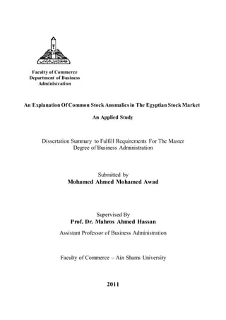 Faculty of Commerce
Department of Business
Administration
An Explanation Of Common Stock Anomalies in The Egyptian Stock Market
An Applied Study
Dissertation Summary to Fulfill Requirements For The Master
Degree of Business Administration
Submitted by
Mohamed Ahmed Mohamed Awad
Supervised By
Prof. Dr. Mahros Ahmed Hassan
Assistant Professor of Business Administration
Faculty of Commerce – Ain Shams University
2011
 