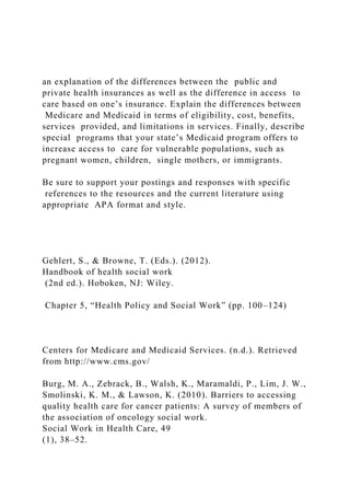 an explanation of the differences between the public and
private health insurances as well as the difference in access to
care based on one’s insurance. Explain the differences between
Medicare and Medicaid in terms of eligibility, cost, benefits,
services provided, and limitations in services. Finally, describe
special programs that your state’s Medicaid program offers to
increase access to care for vulnerable populations, such as
pregnant women, children, single mothers, or immigrants.
Be sure to support your postings and responses with specific
references to the resources and the current literature using
appropriate APA format and style.
Gehlert, S., & Browne, T. (Eds.). (2012).
Handbook of health social work
(2nd ed.). Hoboken, NJ: Wiley.
Chapter 5, “Health Policy and Social Work” (pp. 100–124)
Centers for Medicare and Medicaid Services. (n.d.). Retrieved
from http://www.cms.gov/
Burg, M. A., Zebrack, B., Walsh, K., Maramaldi, P., Lim, J. W.,
Smolinski, K. M., & Lawson, K. (2010). Barriers to accessing
quality health care for cancer patients: A survey of members of
the association of oncology social work.
Social Work in Health Care, 49
(1), 38–52.
 