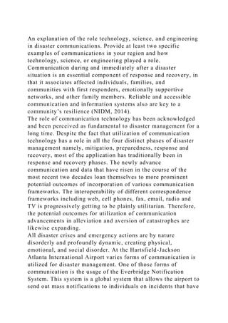 An explanation of the role technology, science, and engineering
in disaster communications. Provide at least two specific
examples of communications in your region and how
technology, science, or engineering played a role.
Communication during and immediately after a disaster
situation is an essential component of response and recovery, in
that it associates affected individuals, families, and
communities with first responders, emotionally supportive
networks, and other family members. Reliable and accessible
communication and information systems also are key to a
community’s resilience (NIDM, 2014).
The role of communication technology has been acknowledged
and been perceived as fundamental to disaster management for a
long time. Despite the fact that utilization of communication
technology has a role in all the four distinct phases of disaster
management namely, mitigation, preparedness, response and
recovery, most of the application has traditionally been in
response and recovery phases. The newly advance
communication and data that have risen in the course of the
most recent two decades loan themselves to more prominent
potential outcomes of incorporation of various communication
frameworks. The interoperability of different correspondence
frameworks including web, cell phones, fax, email, radio and
TV is progressively getting to be plainly utilitarian. Therefore,
the potential outcomes for utilization of communication
advancements in alleviation and aversion of catastrophes are
likewise expanding.
All disaster crises and emergency actions are by nature
disorderly and profoundly dynamic, creating physical,
emotional, and social disorder. At the Hartsfield-Jackson
Atlanta International Airport varies forms of communication is
utilized for disaster management. One of those forms of
communication is the usage of the Everbridge Notification
System. This system is a global system that allows the airport to
send out mass notifications to individuals on incidents that have
 