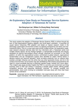 Pacific Asia Journal of the Association for Information Systems Vol. 11 No. 1, pp. 25-64 / March 2019 25
doi: 10.17705/1pais.11102 Volume 11, Issue 1
An Explanatory Case Study on Passenger Service Systems
Adoption: A Taiwanese Air Carrier
Don Dong-hyun Lee1
, William Yu Chung Wang2
, Paul Leong3
1
Auckland University of Technology, New Zealand, don.lee@aut.ac.nz
2
University of Waikato, New Zealand, william.wang@waikato.ac.nz
3
Auckland University of Technology, New Zealand, pleong7@gmail.com
Abstract
This study explains the adoption of Passenger Service Systems (PSS) in airlines through the
lens of Inter-organizational Systems adoption and home-region orientation. It examined 20
causal factors influencing PSS adoption and tested an original research model in the
technology–organization–environment context, by applying transactional cost theory and neo-
institutional theory. Prior to a cross-case study across multiple airlines, the explanatory single-
case research analyzed interview data from four informants with a Taiwanese carrier and
multiple industry reports; the key findings highlight: (i) interoperable functionality and industry
standards as external technological drivers strongly influenced full conversion to the PSS
platform; (ii) within the organizational context, commitment to global network, organizational
transformation and top management support were identified as salient internal factors in
decision-making and resource allocation, while normative pressures from an alliance body
exerted a stronger influence over the airline than any other isomorphic forces; and (iii) in the
context of environment, full conversion was also facilitated by PSS vendors and powered by the
need for mutual worldwide learning to effectively operate foreign markets from home region.
This in-depth case study provides insights that PSS in a common-use environment can bring
business value to PSS user airlines in accessing a broader global market, offering greater
competitive services and expanding distribution channels. To increase causality and
generalizability, future work involving an embedded multi-case study with three East Asian
carriers will be undertaken.
Keywords: passenger service systems adoption, inter-organizational systems, home-
region orientation, the TOE framework, explanatory case study research
Citation: Lee, D., Wang, W. and Leong, P. (2019). “An Explanatory Case Study on Passenger
Service Systems Adoption: A Taiwanese Air Carrier,” Pacific Asia Journal of the
Association for Information Systems, 11(1), pp. 25-64.
doi: 10.17705/1pais.11102
Copyright © Association for Information Systems.
 