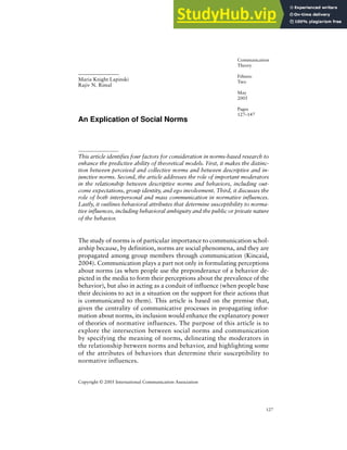 6 127
Social Norms
An Explication of Social Norms
This article identifies four factors for consideration in norms-based research to
enhance the predictive ability of theoretical models. First, it makes the distinc-
tion between perceived and collective norms and between descriptive and in-
junctive norms. Second, the article addresses the role of important moderators
in the relationship between descriptive norms and behaviors, including out-
come expectations, group identity, and ego involvement. Third, it discusses the
role of both interpersonal and mass communication in normative influences.
Lastly, it outlines behavioral attributes that determine susceptibility to norma-
tive influences, including behavioral ambiguity and the public or private nature
of the behavior.
The study of norms is of particular importance to communication schol-
arship because, by definition, norms are social phenomena, and they are
propagated among group members through communication (Kincaid,
2004). Communication plays a part not only in formulating perceptions
about norms (as when people use the preponderance of a behavior de-
picted in the media to form their perceptions about the prevalence of the
behavior), but also in acting as a conduit of influence (when people base
their decisions to act in a situation on the support for their actions that
is communicated to them). This article is based on the premise that,
given the centrality of communicative processes in propagating infor-
mation about norms, its inclusion would enhance the explanatory power
of theories of normative influences. The purpose of this article is to
explore the intersection between social norms and communication
by specifying the meaning of norms, delineating the moderators in
the relationship between norms and behavior, and highlighting some
of the attributes of behaviors that determine their susceptibility to
normative influences.
Maria Knight Lapinski
Rajiv N. Rimal
Communication
Theory
Fifteen:
Two
May
2005
Pages
127–147
Copyright © 2005 International Communication Association
 