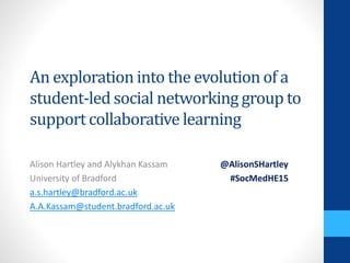 An exploration into the evolution of a
student-led social networking group to
support collaborative learning
Alison Hartley and Alykhan Kassam @AlisonSHartley
University of Bradford #SocMedHE15
a.s.hartley@bradford.ac.uk
A.A.Kassam@student.bradford.ac.uk
 