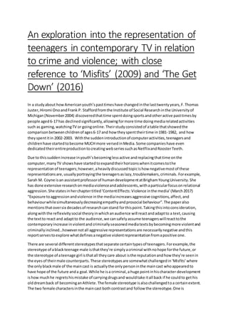 An exploration into the representation of
teenagers in contemporary TV in relation
to crime and violence; with close
reference to ‘Misfits’ (2009) and ‘The Get
Down’ (2016)
In a studyabout howAmericanyouth’spasttimeshave changedinthe lasttwentyyears,F.Thomas
Juster,Hiromi OnoandFrank P. Staffordfromthe Institute of Social Researchinthe Universityof
Michigan(November2004) discoveredthat time spentdoingsportsandotheractive pasttimesby
people aged6-17 has declinedsignificantly,allowingformore time doingmediarelatedactivities
such as gaming,watchingTV or goingonline.Theirstudyconsistedof atable thatshowedthe
comparisonbetweenchildrenof ages6-17 and how theyspenttheirtime in1981-1982, and how
theyspentitin 2002-2003. Withthe suddenintroductionof computeractivities,teenagersand
childrenhave startedtobecome MUCH more versedinMedia.Some companieshave even
dedicated theirentireproductiontocreatingwebseriessuchasNetflixandRoosterTeeth.
Due to thissuddenincrease inyouth’sbecominglessactive andreplacingthattime onthe
computer,manyTV showshave startedtoexpandtheirhorizonswhenitcomestothe
representationof teenagers;however,aheavilydiscussedtopicishow negativemostof these
representationsare,usuallyportrayingthe teenagersaslazy,troublemakers,criminals. Forexample,
Sarah M. Coyne isan assistantprofessorof humandevelopmentatBrighamYoungUniversity.She
has done extensive researchonmediaviolenceandadolescents,withaparticularfocusonrelational
aggression.She statesinherchaptertitled‘ContentEffects:Violence inthe media’(March2017)
“Exposure toaggressionandviolence inthe mediaincreasesaggressive cognitions,affect,and
behaviourwhilesimultaneouslydecreasingempathyandprosocial behaviour”.The paperalso
mentionsthatoversix decadesof researchcanstand forthispoint.Takingthisintoconsideration,
alongwiththe reflexivitysocial theoryinwhichanaudience will reactandadaptto a text,causing
the textto react and adaptto the audience,we cansafelyassume teenagerswillreacttothe
contemporaryincrease inviolentandcriminallyseasonedmediatextsbybecomingmore violentand
criminallyinclined…howevernotall aggressive representationsare necessarilynegative andthis
reportservestoexplore whatdefinesanegative violentrepresentationfromapositive one.
There are several differentstereotypesthatseparate certaintypesof teenagers.Forexample,the
stereotype of ablackteenage male isthatthey’re simplyacriminal withnohope forthe future,or
the stereotype of ateenage girl isthatall theycare about isthe reputationandhow they’re seenin
the eyesof theirmale counterparts.These stereotypesare somewhatchallengedin‘Misfits’where
the onlyblackmale of the maincast is actuallythe onlypersoninthe maincast whoappearedto
have hope of the future anda goal.While he isa criminal,a huge pointinhischaracter development
ishow muchhe regretshismistake of carryingdrugsand wouldtake itall back if he couldto get his
olddreamback of becominganAthlete.The female stereotype isalsochallengedtoa certainextent.
The two female charactersinthe maincast both contrastand follow the stereotype.One is
 