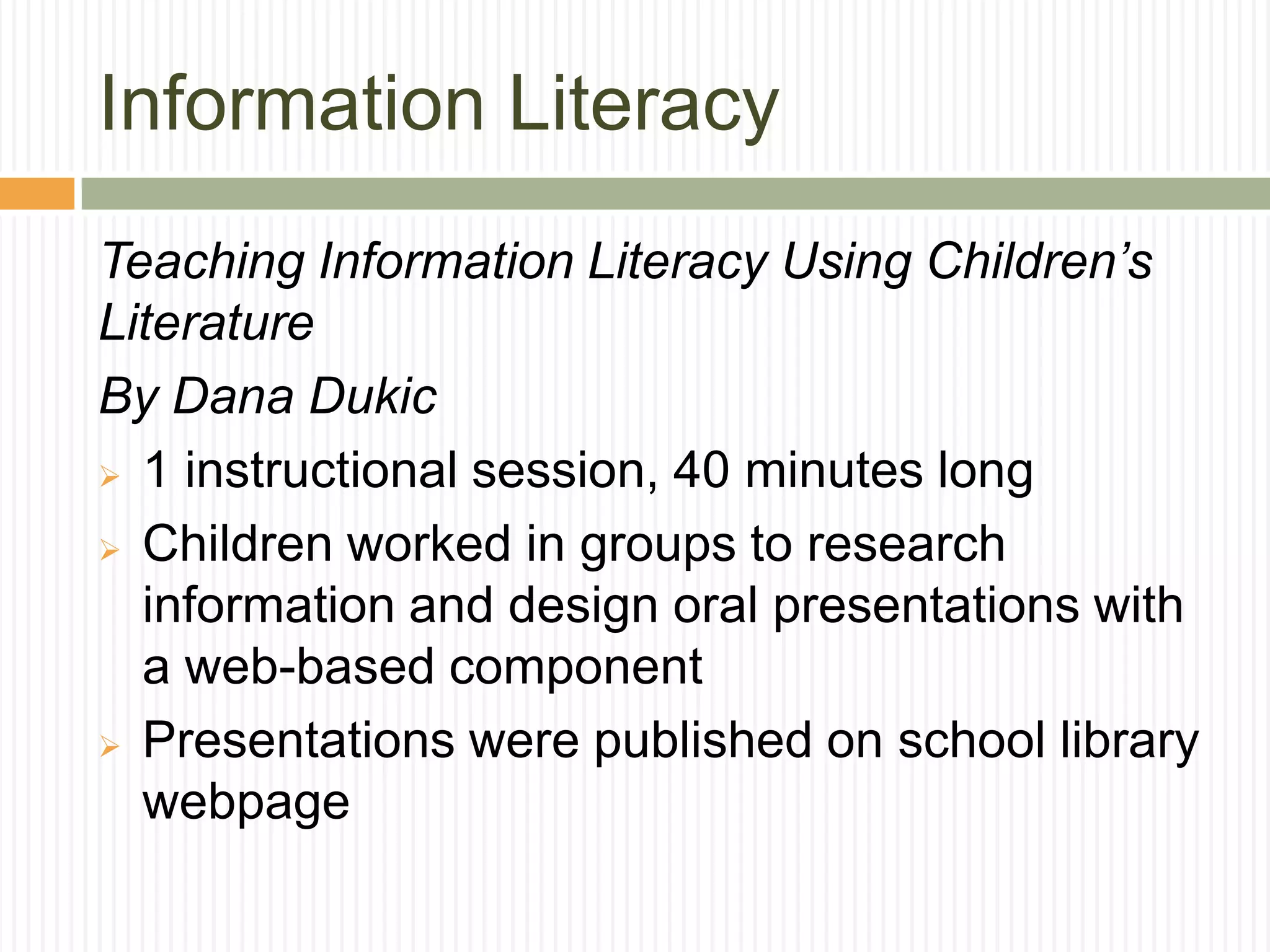 Information Literacy
Teaching Information Literacy Using Children’s
Literature
By Dana Dukic
 1 instructional session, 40 minutes long
 Children worked in groups to research
information and design oral presentations with
a web-based component
 Presentations were published on school library
webpage
 