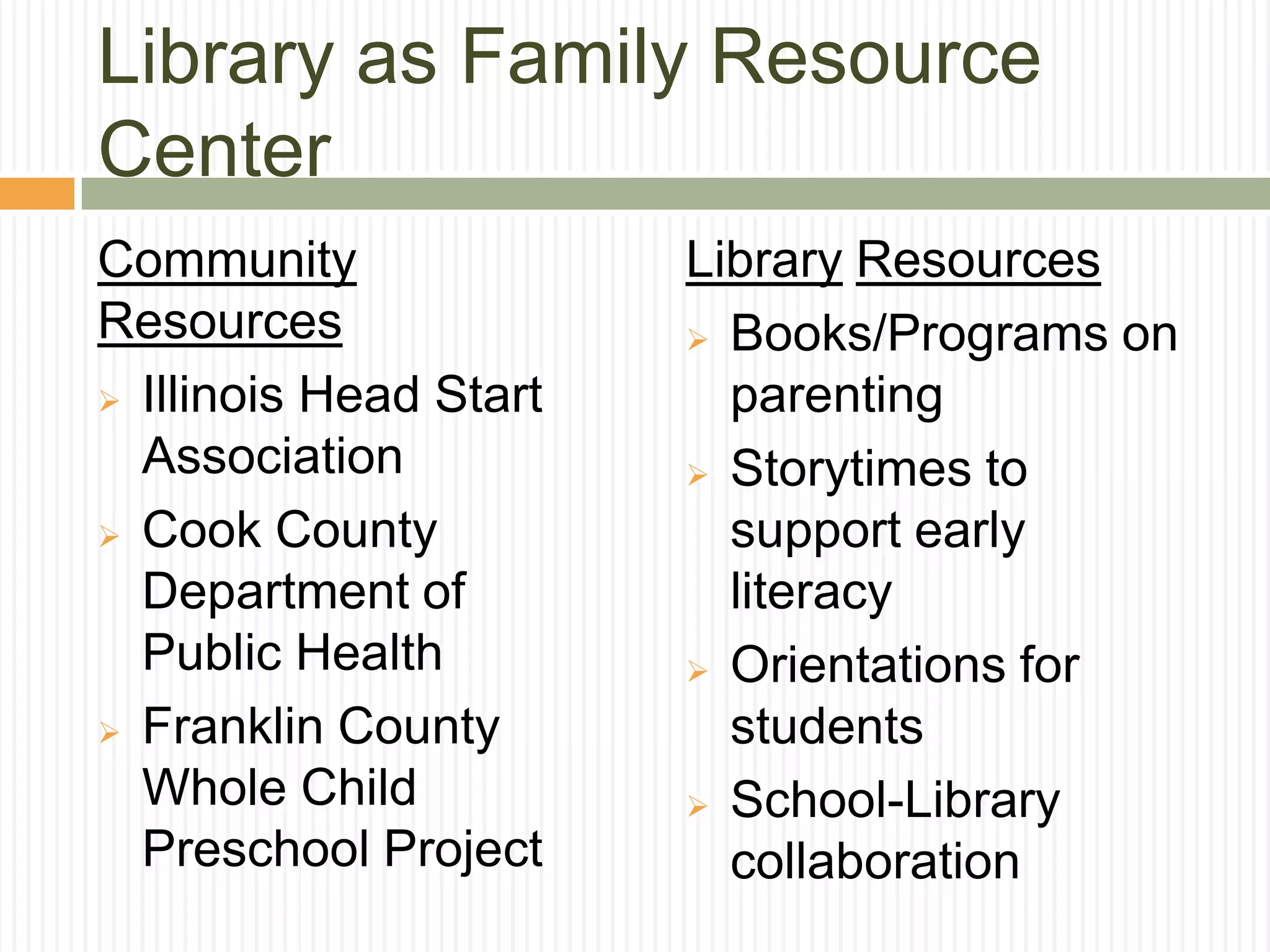 Library as Family Resource
Center
Community
Resources
 Illinois Head Start
Association
 Cook County
Department of
Public Health
 Franklin County
Whole Child
Preschool Project
Library Resources
 Books/Programs on
parenting
 Storytimes to
support early
literacy
 Orientations for
students
 School-Library
collaboration
 