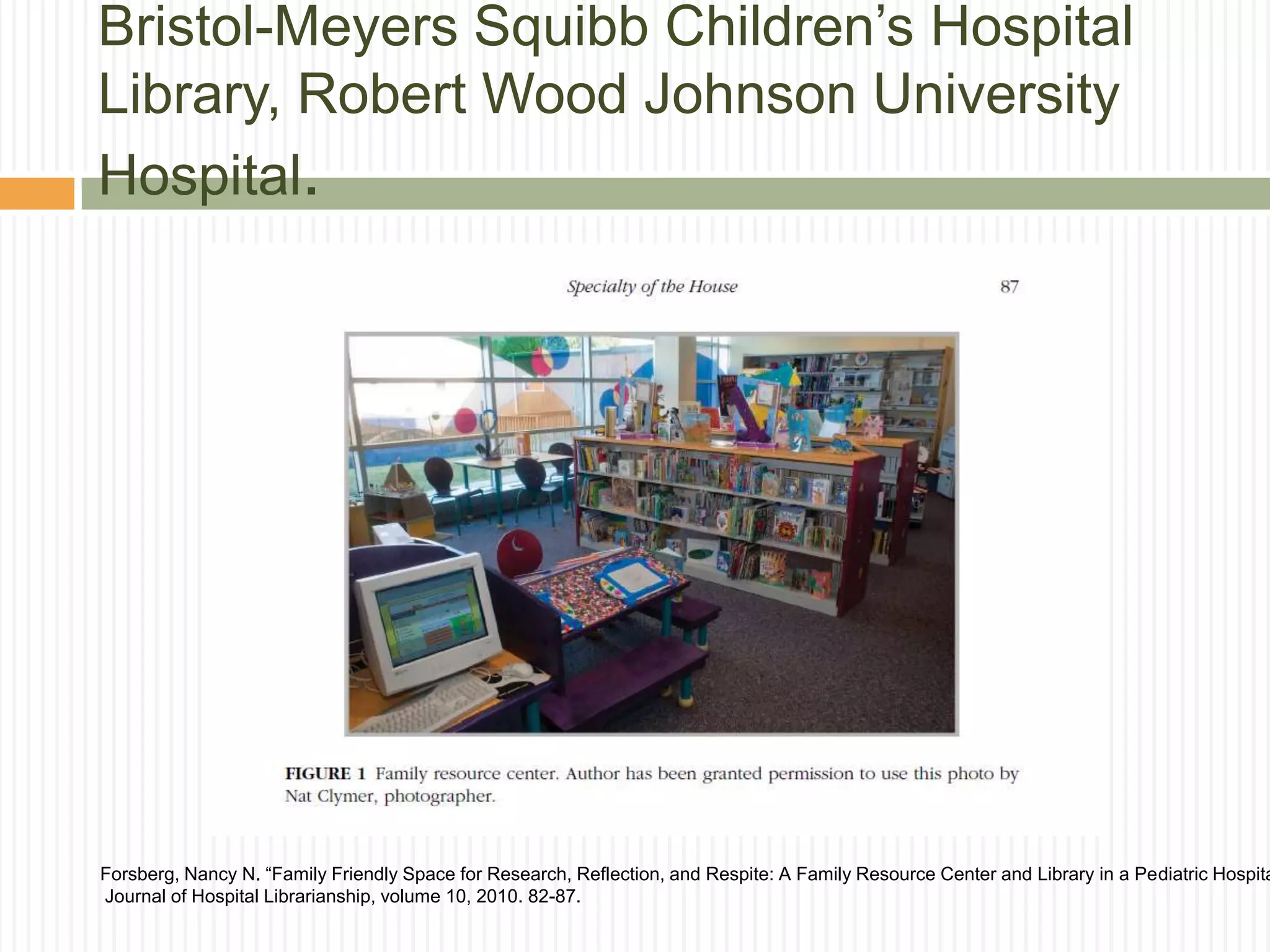 Bristol-Meyers Squibb Children’s Hospital
Library, Robert Wood Johnson University
Hospital.
Forsberg, Nancy N. “Family Friendly Space for Research, Reflection, and Respite: A Family Resource Center and Library in a Pediatric Hospita
Journal of Hospital Librarianship, volume 10, 2010. 82-87.
 