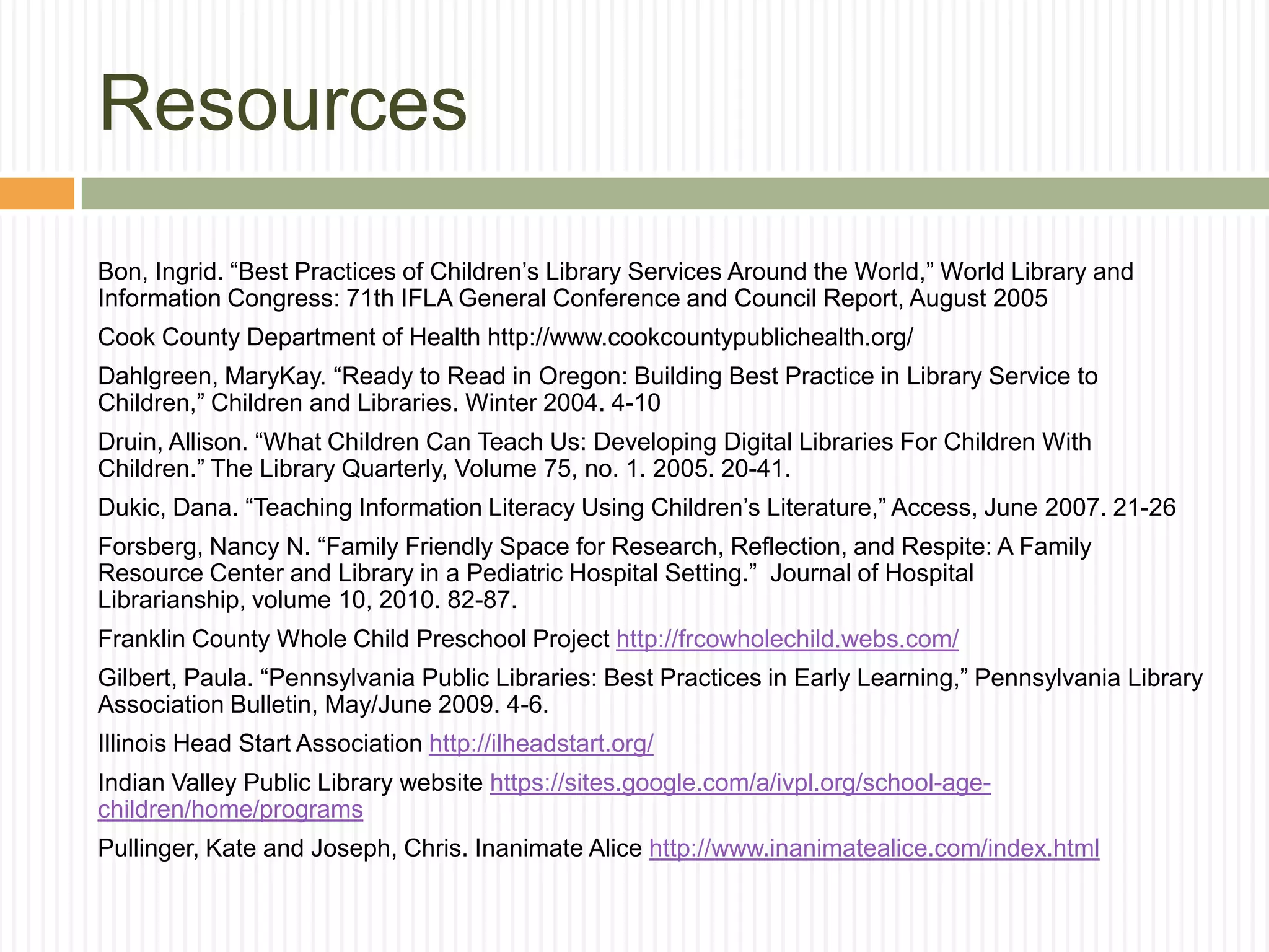 Resources
Bon, Ingrid. “Best Practices of Children’s Library Services Around the World,” World Library and
Information Congress: 71th IFLA General Conference and Council Report, August 2005
Cook County Department of Health http://www.cookcountypublichealth.org/
Dahlgreen, MaryKay. “Ready to Read in Oregon: Building Best Practice in Library Service to
Children,” Children and Libraries. Winter 2004. 4-10
Druin, Allison. “What Children Can Teach Us: Developing Digital Libraries For Children With
Children.” The Library Quarterly, Volume 75, no. 1. 2005. 20-41.
Dukic, Dana. “Teaching Information Literacy Using Children’s Literature,” Access, June 2007. 21-26
Forsberg, Nancy N. “Family Friendly Space for Research, Reflection, and Respite: A Family
Resource Center and Library in a Pediatric Hospital Setting.” Journal of Hospital
Librarianship, volume 10, 2010. 82-87.
Franklin County Whole Child Preschool Project http://frcowholechild.webs.com/
Gilbert, Paula. “Pennsylvania Public Libraries: Best Practices in Early Learning,” Pennsylvania Library
Association Bulletin, May/June 2009. 4-6.
Illinois Head Start Association http://ilheadstart.org/
Indian Valley Public Library website https://sites.google.com/a/ivpl.org/school-age-
children/home/programs
Pullinger, Kate and Joseph, Chris. Inanimate Alice http://www.inanimatealice.com/index.html
 