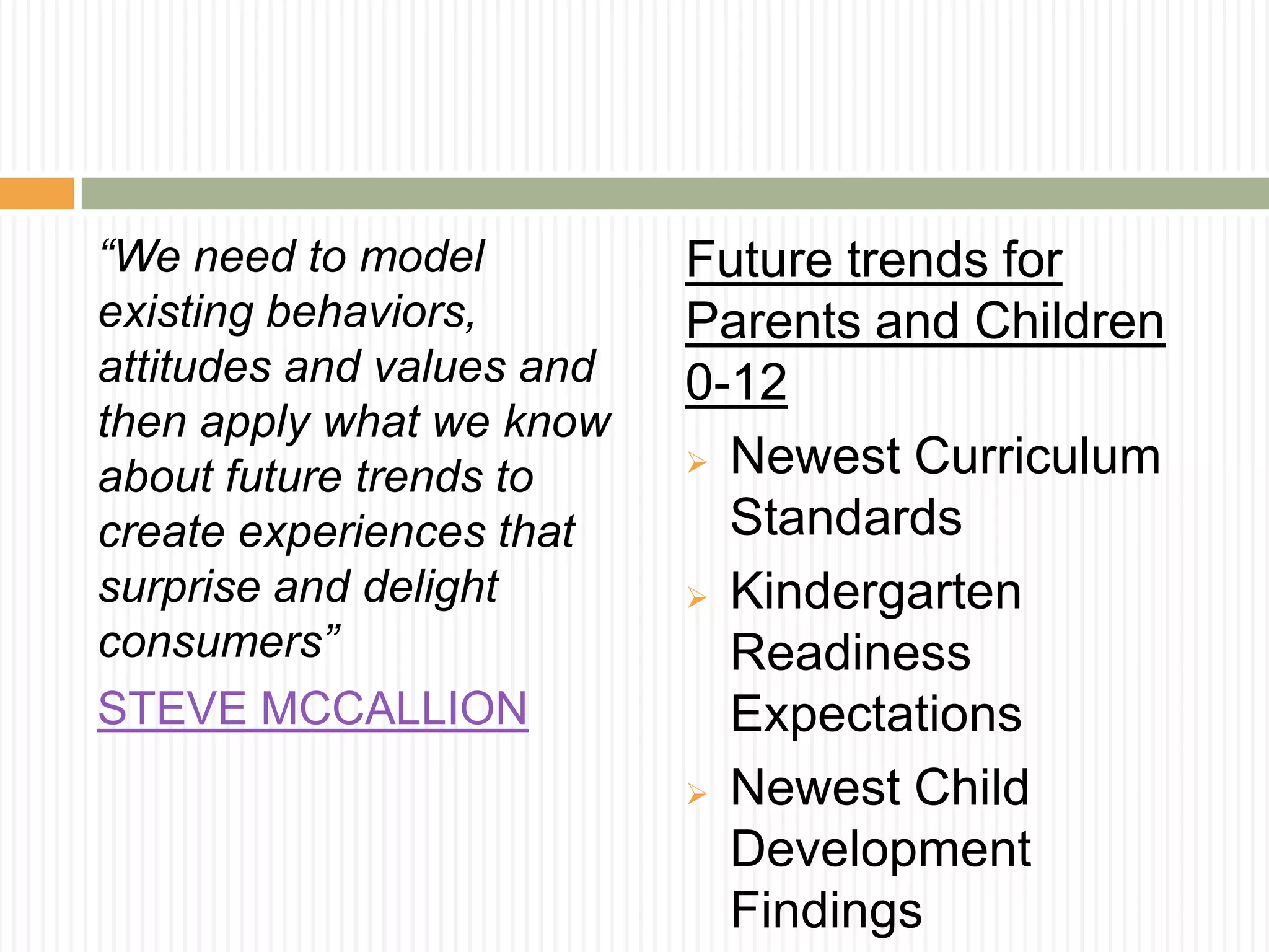 “We need to model
existing behaviors,
attitudes and values and
then apply what we know
about future trends to
create experiences that
surprise and delight
consumers”
STEVE MCCALLION
Future trends for
Parents and Children
0-12
 Newest Curriculum
Standards
 Kindergarten
Readiness
Expectations
 Newest Child
Development
Findings
 