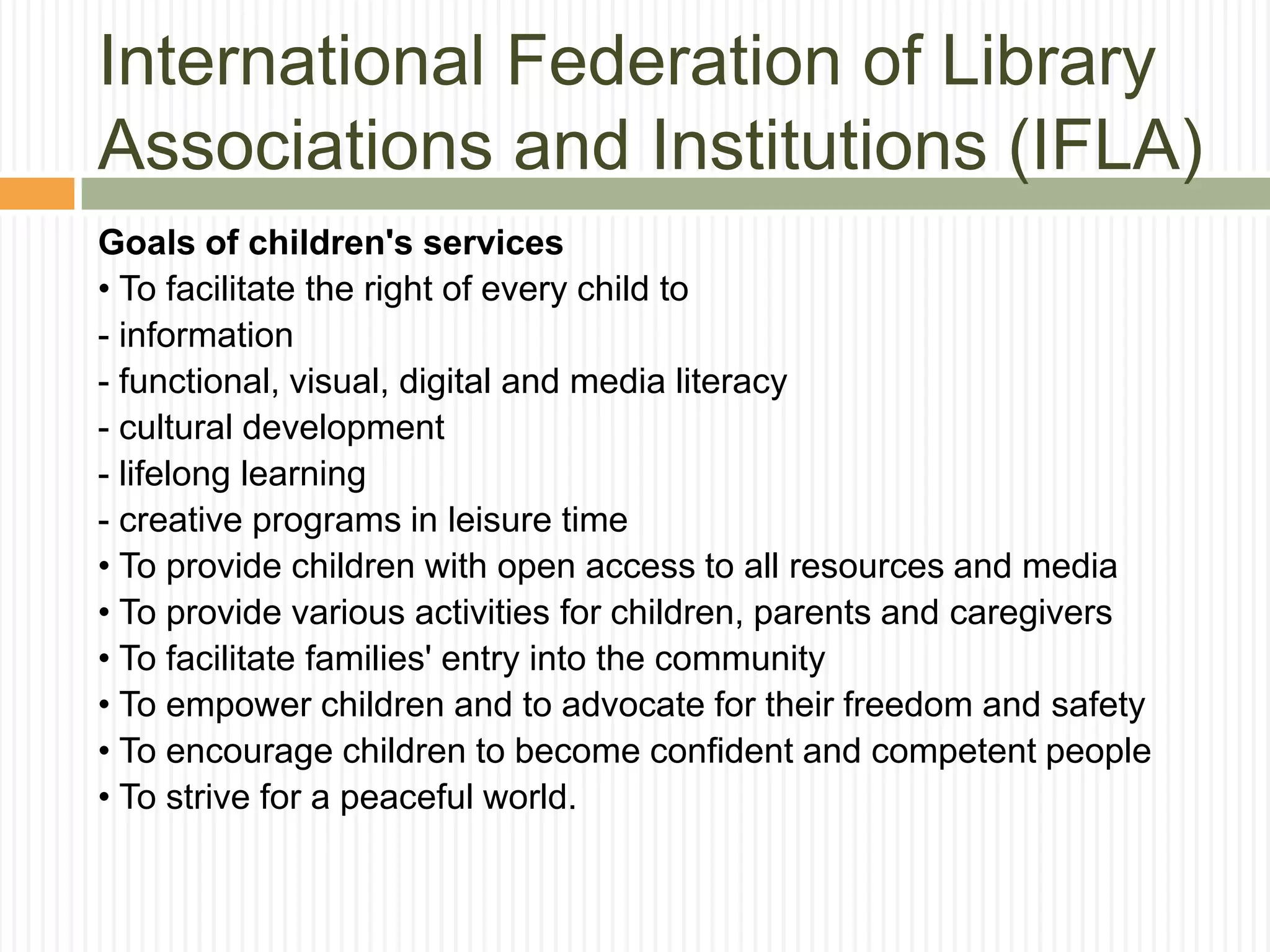 International Federation of Library
Associations and Institutions (IFLA)
Goals of children's services
• To facilitate the right of every child to
- information
- functional, visual, digital and media literacy
- cultural development
- lifelong learning
- creative programs in leisure time
• To provide children with open access to all resources and media
• To provide various activities for children, parents and caregivers
• To facilitate families' entry into the community
• To empower children and to advocate for their freedom and safety
• To encourage children to become confident and competent people
• To strive for a peaceful world.
 