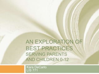 AN EXPLORATION OF
BEST PRACTICES
SERVING PARENTS
AND CHILDREN 0-12
Kara DeCarlo
LIS 771
 