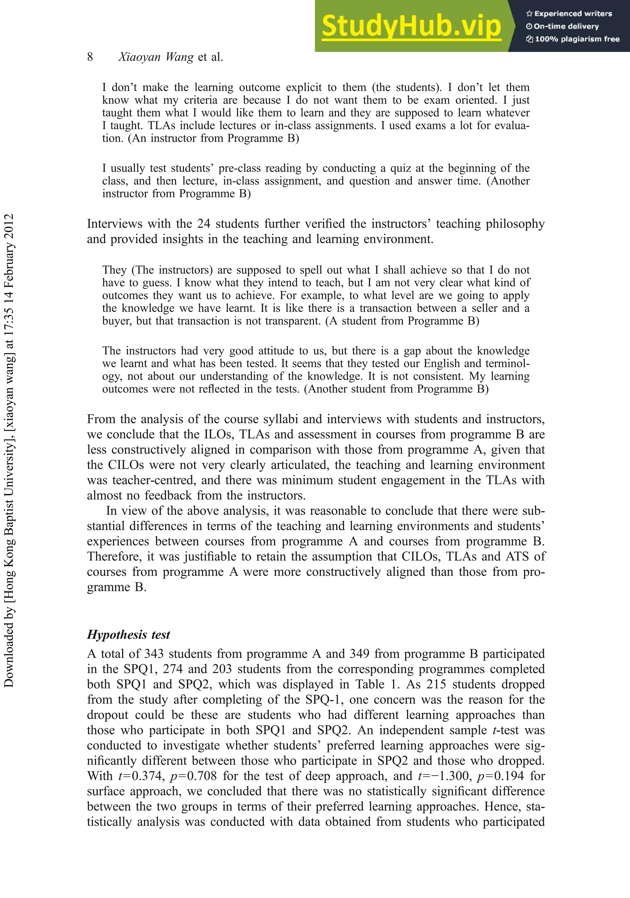 I don’t make the learning outcome explicit to them (the students). I don’t let them
know what my criteria are because I do not want them to be exam oriented. I just
taught them what I would like them to learn and they are supposed to learn whatever
I taught. TLAs include lectures or in-class assignments. I used exams a lot for evalua-
tion. (An instructor from Programme B)
I usually test students’ pre-class reading by conducting a quiz at the beginning of the
class, and then lecture, in-class assignment, and question and answer time. (Another
instructor from Programme B)
Interviews with the 24 students further veriﬁed the instructors’ teaching philosophy
and provided insights in the teaching and learning environment.
They (The instructors) are supposed to spell out what I shall achieve so that I do not
have to guess. I know what they intend to teach, but I am not very clear what kind of
outcomes they want us to achieve. For example, to what level are we going to apply
the knowledge we have learnt. It is like there is a transaction between a seller and a
buyer, but that transaction is not transparent. (A student from Programme B)
The instructors had very good attitude to us, but there is a gap about the knowledge
we learnt and what has been tested. It seems that they tested our English and terminol-
ogy, not about our understanding of the knowledge. It is not consistent. My learning
outcomes were not reﬂected in the tests. (Another student from Programme B)
From the analysis of the course syllabi and interviews with students and instructors,
we conclude that the ILOs, TLAs and assessment in courses from programme B are
less constructively aligned in comparison with those from programme A, given that
the CILOs were not very clearly articulated, the teaching and learning environment
was teacher-centred, and there was minimum student engagement in the TLAs with
almost no feedback from the instructors.
In view of the above analysis, it was reasonable to conclude that there were sub-
stantial differences in terms of the teaching and learning environments and students’
experiences between courses from programme A and courses from programme B.
Therefore, it was justiﬁable to retain the assumption that CILOs, TLAs and ATS of
courses from programme A were more constructively aligned than those from pro-
gramme B.
Hypothesis test
A total of 343 students from programme A and 349 from programme B participated
in the SPQ1, 274 and 203 students from the corresponding programmes completed
both SPQ1 and SPQ2, which was displayed in Table 1. As 215 students dropped
from the study after completing of the SPQ-1, one concern was the reason for the
dropout could be these are students who had different learning approaches than
those who participate in both SPQ1 and SPQ2. An independent sample t-test was
conducted to investigate whether students’ preferred learning approaches were sig-
niﬁcantly different between those who participate in SPQ2 and those who dropped.
With t=0.374, p=0.708 for the test of deep approach, and t=−1.300, p=0.194 for
surface approach, we concluded that there was no statistically signiﬁcant difference
between the two groups in terms of their preferred learning approaches. Hence, sta-
tistically analysis was conducted with data obtained from students who participated
8 Xiaoyan Wang et al.
Downloaded
by
[Hong
Kong
Baptist
University],
[xiaoyan
wang]
at
17:35
14
February
2012
 