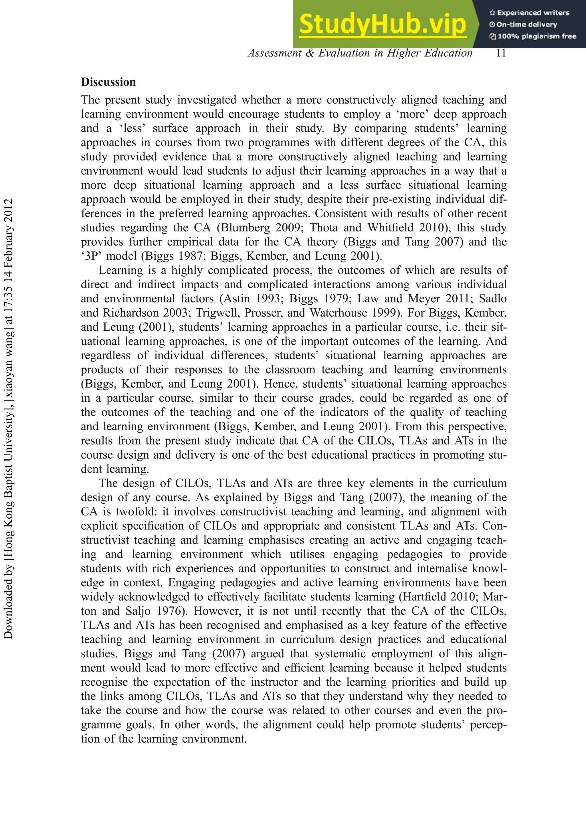 Discussion
The present study investigated whether a more constructively aligned teaching and
learning environment would encourage students to employ a ‘more’ deep approach
and a ‘less’ surface approach in their study. By comparing students’ learning
approaches in courses from two programmes with different degrees of the CA, this
study provided evidence that a more constructively aligned teaching and learning
environment would lead students to adjust their learning approaches in a way that a
more deep situational learning approach and a less surface situational learning
approach would be employed in their study, despite their pre-existing individual dif-
ferences in the preferred learning approaches. Consistent with results of other recent
studies regarding the CA (Blumberg 2009; Thota and Whitﬁeld 2010), this study
provides further empirical data for the CA theory (Biggs and Tang 2007) and the
‘3P’ model (Biggs 1987; Biggs, Kember, and Leung 2001).
Learning is a highly complicated process, the outcomes of which are results of
direct and indirect impacts and complicated interactions among various individual
and environmental factors (Astin 1993; Biggs 1979; Law and Meyer 2011; Sadlo
and Richardson 2003; Trigwell, Prosser, and Waterhouse 1999). For Biggs, Kember,
and Leung (2001), students’ learning approaches in a particular course, i.e. their sit-
uational learning approaches, is one of the important outcomes of the learning. And
regardless of individual differences, students’ situational learning approaches are
products of their responses to the classroom teaching and learning environments
(Biggs, Kember, and Leung 2001). Hence, students’ situational learning approaches
in a particular course, similar to their course grades, could be regarded as one of
the outcomes of the teaching and one of the indicators of the quality of teaching
and learning environment (Biggs, Kember, and Leung 2001). From this perspective,
results from the present study indicate that CA of the CILOs, TLAs and ATs in the
course design and delivery is one of the best educational practices in promoting stu-
dent learning.
The design of CILOs, TLAs and ATs are three key elements in the curriculum
design of any course. As explained by Biggs and Tang (2007), the meaning of the
CA is twofold: it involves constructivist teaching and learning, and alignment with
explicit speciﬁcation of CILOs and appropriate and consistent TLAs and ATs. Con-
structivist teaching and learning emphasises creating an active and engaging teach-
ing and learning environment which utilises engaging pedagogies to provide
students with rich experiences and opportunities to construct and internalise knowl-
edge in context. Engaging pedagogies and active learning environments have been
widely acknowledged to effectively facilitate students learning (Hartﬁeld 2010; Mar-
ton and Saljo 1976). However, it is not until recently that the CA of the CILOs,
TLAs and ATs has been recognised and emphasised as a key feature of the effective
teaching and learning environment in curriculum design practices and educational
studies. Biggs and Tang (2007) argued that systematic employment of this align-
ment would lead to more effective and efﬁcient learning because it helped students
recognise the expectation of the instructor and the learning priorities and build up
the links among CILOs, TLAs and ATs so that they understand why they needed to
take the course and how the course was related to other courses and even the pro-
gramme goals. In other words, the alignment could help promote students’ percep-
tion of the learning environment.
Assessment & Evaluation in Higher Education 11
Downloaded
by
[Hong
Kong
Baptist
University],
[xiaoyan
wang]
at
17:35
14
February
2012
 