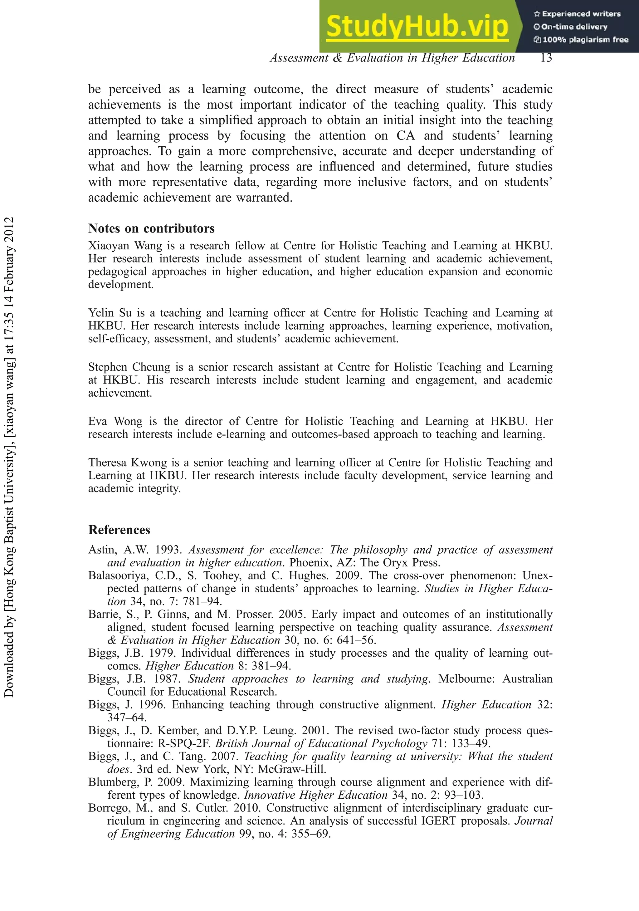 be perceived as a learning outcome, the direct measure of students’ academic
achievements is the most important indicator of the teaching quality. This study
attempted to take a simpliﬁed approach to obtain an initial insight into the teaching
and learning process by focusing the attention on CA and students’ learning
approaches. To gain a more comprehensive, accurate and deeper understanding of
what and how the learning process are inﬂuenced and determined, future studies
with more representative data, regarding more inclusive factors, and on students’
academic achievement are warranted.
Notes on contributors
Xiaoyan Wang is a research fellow at Centre for Holistic Teaching and Learning at HKBU.
Her research interests include assessment of student learning and academic achievement,
pedagogical approaches in higher education, and higher education expansion and economic
development.
Yelin Su is a teaching and learning ofﬁcer at Centre for Holistic Teaching and Learning at
HKBU. Her research interests include learning approaches, learning experience, motivation,
self-efﬁcacy, assessment, and students’ academic achievement.
Stephen Cheung is a senior research assistant at Centre for Holistic Teaching and Learning
at HKBU. His research interests include student learning and engagement, and academic
achievement.
Eva Wong is the director of Centre for Holistic Teaching and Learning at HKBU. Her
research interests include e-learning and outcomes-based approach to teaching and learning.
Theresa Kwong is a senior teaching and learning ofﬁcer at Centre for Holistic Teaching and
Learning at HKBU. Her research interests include faculty development, service learning and
academic integrity.
References
Astin, A.W. 1993. Assessment for excellence: The philosophy and practice of assessment
and evaluation in higher education. Phoenix, AZ: The Oryx Press.
Balasooriya, C.D., S. Toohey, and C. Hughes. 2009. The cross-over phenomenon: Unex-
pected patterns of change in students’ approaches to learning. Studies in Higher Educa-
tion 34, no. 7: 781–94.
Barrie, S., P. Ginns, and M. Prosser. 2005. Early impact and outcomes of an institutionally
aligned, student focused learning perspective on teaching quality assurance. Assessment
& Evaluation in Higher Education 30, no. 6: 641–56.
Biggs, J.B. 1979. Individual differences in study processes and the quality of learning out-
comes. Higher Education 8: 381–94.
Biggs, J.B. 1987. Student approaches to learning and studying. Melbourne: Australian
Council for Educational Research.
Biggs, J. 1996. Enhancing teaching through constructive alignment. Higher Education 32:
347–64.
Biggs, J., D. Kember, and D.Y.P. Leung. 2001. The revised two-factor study process ques-
tionnaire: R-SPQ-2F. British Journal of Educational Psychology 71: 133–49.
Biggs, J., and C. Tang. 2007. Teaching for quality learning at university: What the student
does. 3rd ed. New York, NY: McGraw-Hill.
Blumberg, P. 2009. Maximizing learning through course alignment and experience with dif-
ferent types of knowledge. Innovative Higher Education 34, no. 2: 93–103.
Borrego, M., and S. Cutler. 2010. Constructive alignment of interdisciplinary graduate cur-
riculum in engineering and science. An analysis of successful IGERT proposals. Journal
of Engineering Education 99, no. 4: 355–69.
Assessment & Evaluation in Higher Education 13
Downloaded
by
[Hong
Kong
Baptist
University],
[xiaoyan
wang]
at
17:35
14
February
2012
 