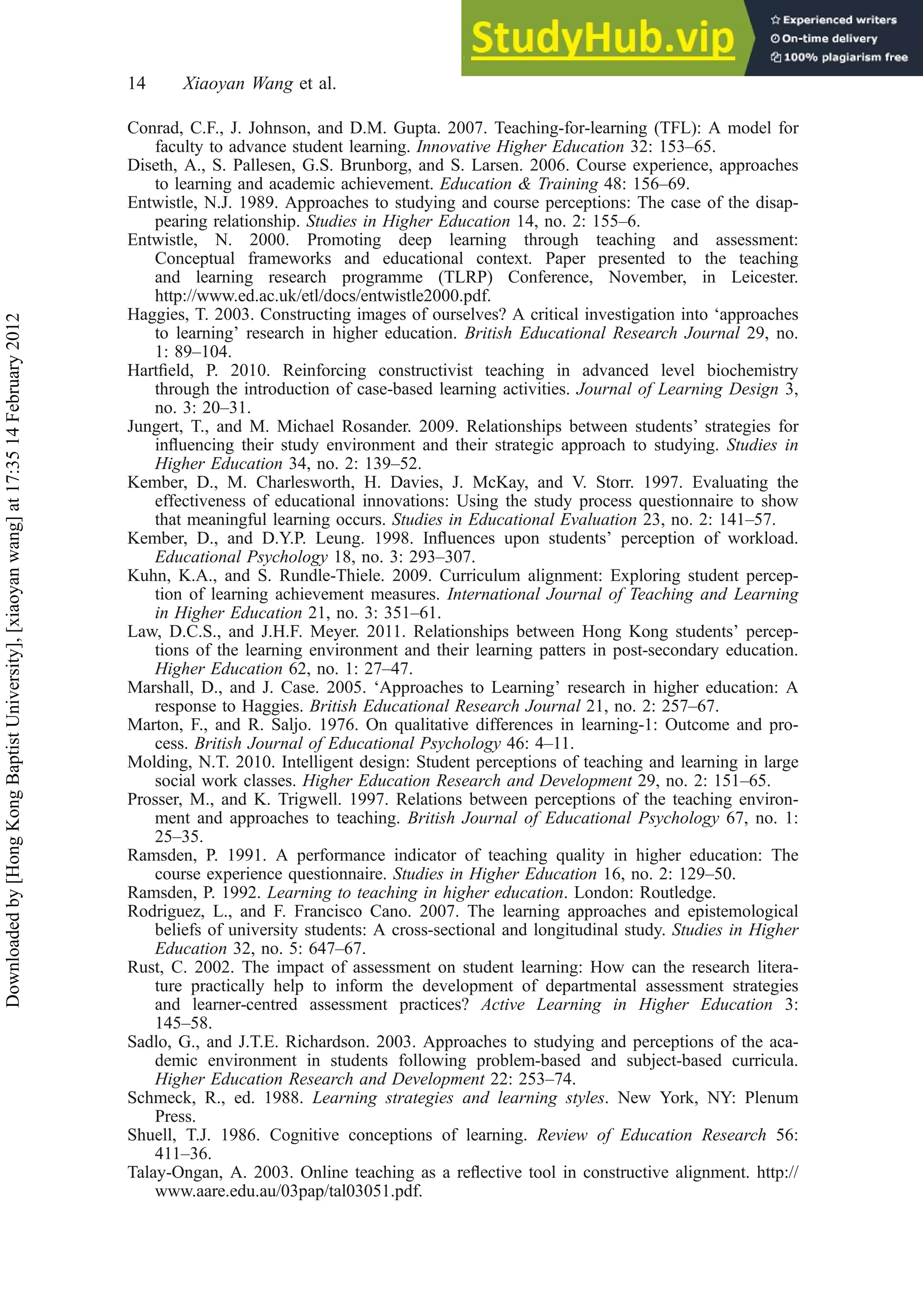 Conrad, C.F., J. Johnson, and D.M. Gupta. 2007. Teaching-for-learning (TFL): A model for
faculty to advance student learning. Innovative Higher Education 32: 153–65.
Diseth, A., S. Pallesen, G.S. Brunborg, and S. Larsen. 2006. Course experience, approaches
to learning and academic achievement. Education & Training 48: 156–69.
Entwistle, N.J. 1989. Approaches to studying and course perceptions: The case of the disap-
pearing relationship. Studies in Higher Education 14, no. 2: 155–6.
Entwistle, N. 2000. Promoting deep learning through teaching and assessment:
Conceptual frameworks and educational context. Paper presented to the teaching
and learning research programme (TLRP) Conference, November, in Leicester.
http://www.ed.ac.uk/etl/docs/entwistle2000.pdf.
Haggies, T. 2003. Constructing images of ourselves? A critical investigation into ‘approaches
to learning’ research in higher education. British Educational Research Journal 29, no.
1: 89–104.
Hartﬁeld, P. 2010. Reinforcing constructivist teaching in advanced level biochemistry
through the introduction of case-based learning activities. Journal of Learning Design 3,
no. 3: 20–31.
Jungert, T., and M. Michael Rosander. 2009. Relationships between students’ strategies for
inﬂuencing their study environment and their strategic approach to studying. Studies in
Higher Education 34, no. 2: 139–52.
Kember, D., M. Charlesworth, H. Davies, J. McKay, and V. Storr. 1997. Evaluating the
effectiveness of educational innovations: Using the study process questionnaire to show
that meaningful learning occurs. Studies in Educational Evaluation 23, no. 2: 141–57.
Kember, D., and D.Y.P. Leung. 1998. Inﬂuences upon students’ perception of workload.
Educational Psychology 18, no. 3: 293–307.
Kuhn, K.A., and S. Rundle-Thiele. 2009. Curriculum alignment: Exploring student percep-
tion of learning achievement measures. International Journal of Teaching and Learning
in Higher Education 21, no. 3: 351–61.
Law, D.C.S., and J.H.F. Meyer. 2011. Relationships between Hong Kong students’ percep-
tions of the learning environment and their learning patters in post-secondary education.
Higher Education 62, no. 1: 27–47.
Marshall, D., and J. Case. 2005. ‘Approaches to Learning’ research in higher education: A
response to Haggies. British Educational Research Journal 21, no. 2: 257–67.
Marton, F., and R. Saljo. 1976. On qualitative differences in learning-1: Outcome and pro-
cess. British Journal of Educational Psychology 46: 4–11.
Molding, N.T. 2010. Intelligent design: Student perceptions of teaching and learning in large
social work classes. Higher Education Research and Development 29, no. 2: 151–65.
Prosser, M., and K. Trigwell. 1997. Relations between perceptions of the teaching environ-
ment and approaches to teaching. British Journal of Educational Psychology 67, no. 1:
25–35.
Ramsden, P. 1991. A performance indicator of teaching quality in higher education: The
course experience questionnaire. Studies in Higher Education 16, no. 2: 129–50.
Ramsden, P. 1992. Learning to teaching in higher education. London: Routledge.
Rodriguez, L., and F. Francisco Cano. 2007. The learning approaches and epistemological
beliefs of university students: A cross-sectional and longitudinal study. Studies in Higher
Education 32, no. 5: 647–67.
Rust, C. 2002. The impact of assessment on student learning: How can the research litera-
ture practically help to inform the development of departmental assessment strategies
and learner-centred assessment practices? Active Learning in Higher Education 3:
145–58.
Sadlo, G., and J.T.E. Richardson. 2003. Approaches to studying and perceptions of the aca-
demic environment in students following problem-based and subject-based curricula.
Higher Education Research and Development 22: 253–74.
Schmeck, R., ed. 1988. Learning strategies and learning styles. New York, NY: Plenum
Press.
Shuell, T.J. 1986. Cognitive conceptions of learning. Review of Education Research 56:
411–36.
Talay-Ongan, A. 2003. Online teaching as a reﬂective tool in constructive alignment. http://
www.aare.edu.au/03pap/tal03051.pdf.
14 Xiaoyan Wang et al.
Downloaded
by
[Hong
Kong
Baptist
University],
[xiaoyan
wang]
at
17:35
14
February
2012
 