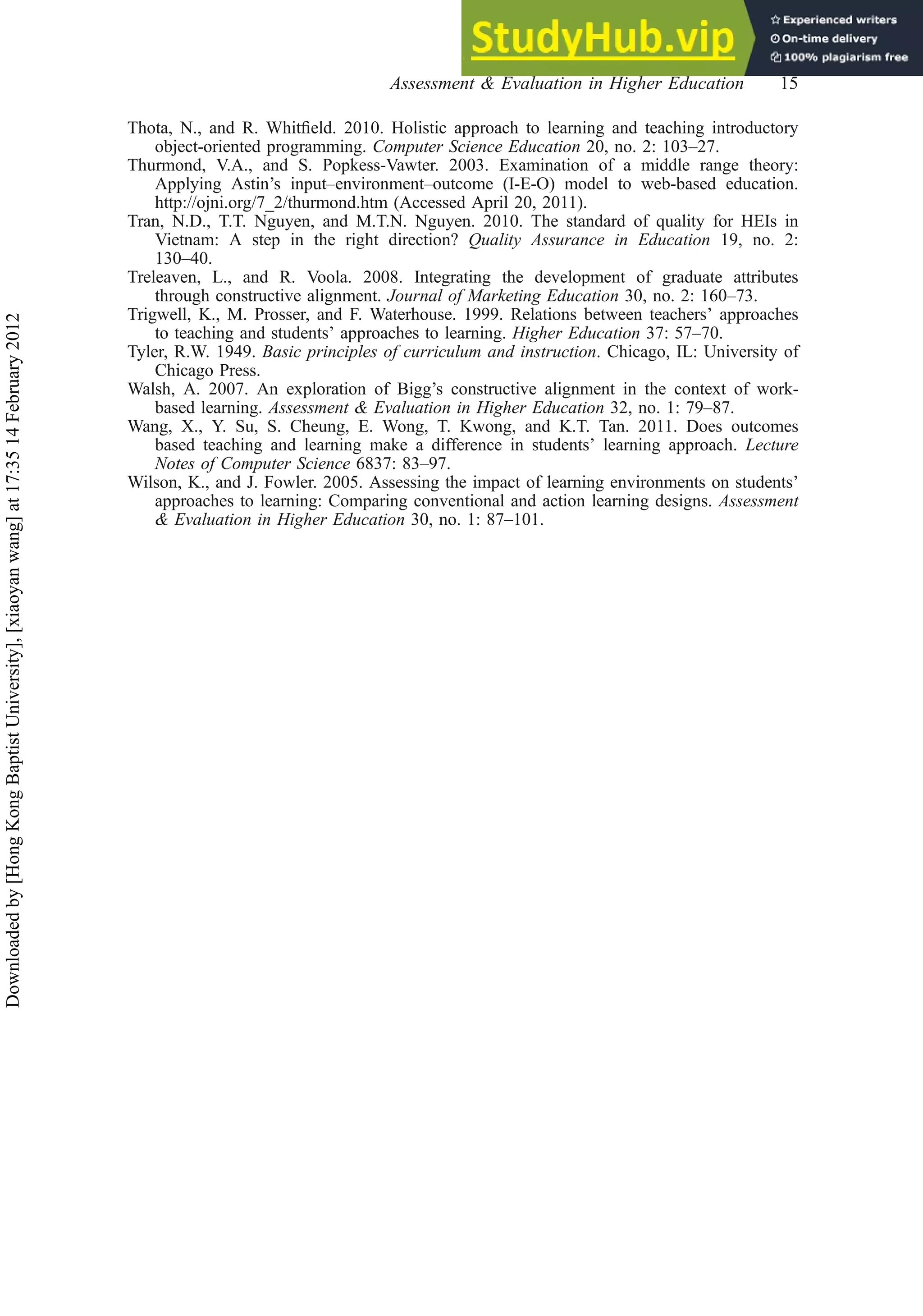 Thota, N., and R. Whitﬁeld. 2010. Holistic approach to learning and teaching introductory
object-oriented programming. Computer Science Education 20, no. 2: 103–27.
Thurmond, V.A., and S. Popkess-Vawter. 2003. Examination of a middle range theory:
Applying Astin’s input–environment–outcome (I-E-O) model to web-based education.
http://ojni.org/7_2/thurmond.htm (Accessed April 20, 2011).
Tran, N.D., T.T. Nguyen, and M.T.N. Nguyen. 2010. The standard of quality for HEIs in
Vietnam: A step in the right direction? Quality Assurance in Education 19, no. 2:
130–40.
Treleaven, L., and R. Voola. 2008. Integrating the development of graduate attributes
through constructive alignment. Journal of Marketing Education 30, no. 2: 160–73.
Trigwell, K., M. Prosser, and F. Waterhouse. 1999. Relations between teachers’ approaches
to teaching and students’ approaches to learning. Higher Education 37: 57–70.
Tyler, R.W. 1949. Basic principles of curriculum and instruction. Chicago, IL: University of
Chicago Press.
Walsh, A. 2007. An exploration of Bigg’s constructive alignment in the context of work-
based learning. Assessment & Evaluation in Higher Education 32, no. 1: 79–87.
Wang, X., Y. Su, S. Cheung, E. Wong, T. Kwong, and K.T. Tan. 2011. Does outcomes
based teaching and learning make a difference in students’ learning approach. Lecture
Notes of Computer Science 6837: 83–97.
Wilson, K., and J. Fowler. 2005. Assessing the impact of learning environments on students’
approaches to learning: Comparing conventional and action learning designs. Assessment
& Evaluation in Higher Education 30, no. 1: 87–101.
Assessment & Evaluation in Higher Education 15
Downloaded
by
[Hong
Kong
Baptist
University],
[xiaoyan
wang]
at
17:35
14
February
2012
 