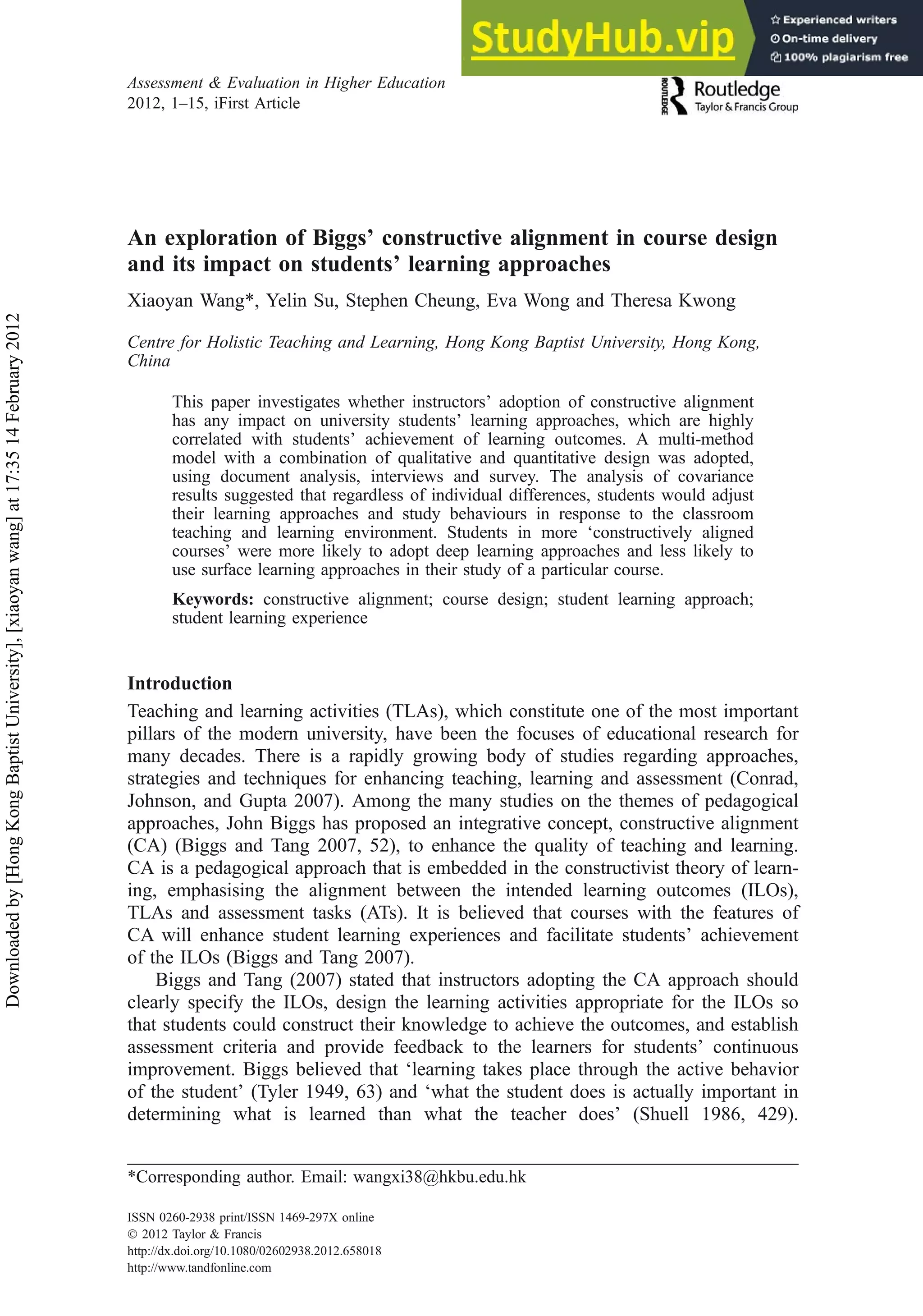 An exploration of Biggs’ constructive alignment in course design
and its impact on students’ learning approaches
Xiaoyan Wang*, Yelin Su, Stephen Cheung, Eva Wong and Theresa Kwong
Centre for Holistic Teaching and Learning, Hong Kong Baptist University, Hong Kong,
China
This paper investigates whether instructors’ adoption of constructive alignment
has any impact on university students’ learning approaches, which are highly
correlated with students’ achievement of learning outcomes. A multi-method
model with a combination of qualitative and quantitative design was adopted,
using document analysis, interviews and survey. The analysis of covariance
results suggested that regardless of individual differences, students would adjust
their learning approaches and study behaviours in response to the classroom
teaching and learning environment. Students in more ‘constructively aligned
courses’ were more likely to adopt deep learning approaches and less likely to
use surface learning approaches in their study of a particular course.
Keywords: constructive alignment; course design; student learning approach;
student learning experience
Introduction
Teaching and learning activities (TLAs), which constitute one of the most important
pillars of the modern university, have been the focuses of educational research for
many decades. There is a rapidly growing body of studies regarding approaches,
strategies and techniques for enhancing teaching, learning and assessment (Conrad,
Johnson, and Gupta 2007). Among the many studies on the themes of pedagogical
approaches, John Biggs has proposed an integrative concept, constructive alignment
(CA) (Biggs and Tang 2007, 52), to enhance the quality of teaching and learning.
CA is a pedagogical approach that is embedded in the constructivist theory of learn-
ing, emphasising the alignment between the intended learning outcomes (ILOs),
TLAs and assessment tasks (ATs). It is believed that courses with the features of
CA will enhance student learning experiences and facilitate students’ achievement
of the ILOs (Biggs and Tang 2007).
Biggs and Tang (2007) stated that instructors adopting the CA approach should
clearly specify the ILOs, design the learning activities appropriate for the ILOs so
that students could construct their knowledge to achieve the outcomes, and establish
assessment criteria and provide feedback to the learners for students’ continuous
improvement. Biggs believed that ‘learning takes place through the active behavior
of the student’ (Tyler 1949, 63) and ‘what the student does is actually important in
determining what is learned than what the teacher does’ (Shuell 1986, 429).
*Corresponding author. Email: wangxi38@hkbu.edu.hk
Assessment & Evaluation in Higher Education
2012, 1–15, iFirst Article
ISSN 0260-2938 print/ISSN 1469-297X online
Ó 2012 Taylor & Francis
http://dx.doi.org/10.1080/02602938.2012.658018
http://www.tandfonline.com
Downloaded
by
[Hong
Kong
Baptist
University],
[xiaoyan
wang]
at
17:35
14
February
2012
 