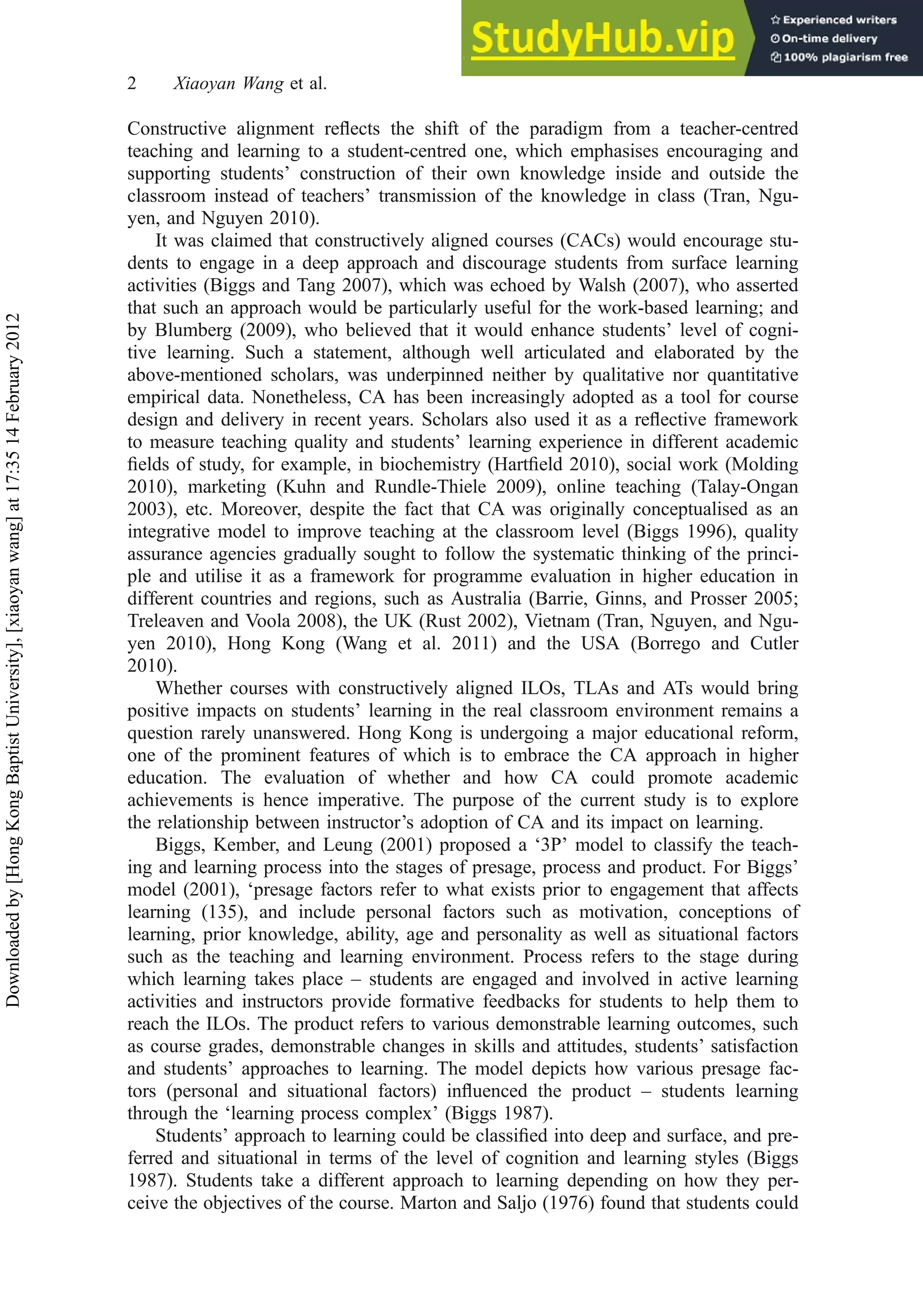 Constructive alignment reﬂects the shift of the paradigm from a teacher-centred
teaching and learning to a student-centred one, which emphasises encouraging and
supporting students’ construction of their own knowledge inside and outside the
classroom instead of teachers’ transmission of the knowledge in class (Tran, Ngu-
yen, and Nguyen 2010).
It was claimed that constructively aligned courses (CACs) would encourage stu-
dents to engage in a deep approach and discourage students from surface learning
activities (Biggs and Tang 2007), which was echoed by Walsh (2007), who asserted
that such an approach would be particularly useful for the work-based learning; and
by Blumberg (2009), who believed that it would enhance students’ level of cogni-
tive learning. Such a statement, although well articulated and elaborated by the
above-mentioned scholars, was underpinned neither by qualitative nor quantitative
empirical data. Nonetheless, CA has been increasingly adopted as a tool for course
design and delivery in recent years. Scholars also used it as a reﬂective framework
to measure teaching quality and students’ learning experience in different academic
ﬁelds of study, for example, in biochemistry (Hartﬁeld 2010), social work (Molding
2010), marketing (Kuhn and Rundle-Thiele 2009), online teaching (Talay-Ongan
2003), etc. Moreover, despite the fact that CA was originally conceptualised as an
integrative model to improve teaching at the classroom level (Biggs 1996), quality
assurance agencies gradually sought to follow the systematic thinking of the princi-
ple and utilise it as a framework for programme evaluation in higher education in
different countries and regions, such as Australia (Barrie, Ginns, and Prosser 2005;
Treleaven and Voola 2008), the UK (Rust 2002), Vietnam (Tran, Nguyen, and Ngu-
yen 2010), Hong Kong (Wang et al. 2011) and the USA (Borrego and Cutler
2010).
Whether courses with constructively aligned ILOs, TLAs and ATs would bring
positive impacts on students’ learning in the real classroom environment remains a
question rarely unanswered. Hong Kong is undergoing a major educational reform,
one of the prominent features of which is to embrace the CA approach in higher
education. The evaluation of whether and how CA could promote academic
achievements is hence imperative. The purpose of the current study is to explore
the relationship between instructor’s adoption of CA and its impact on learning.
Biggs, Kember, and Leung (2001) proposed a ‘3P’ model to classify the teach-
ing and learning process into the stages of presage, process and product. For Biggs’
model (2001), ‘presage factors refer to what exists prior to engagement that affects
learning (135), and include personal factors such as motivation, conceptions of
learning, prior knowledge, ability, age and personality as well as situational factors
such as the teaching and learning environment. Process refers to the stage during
which learning takes place – students are engaged and involved in active learning
activities and instructors provide formative feedbacks for students to help them to
reach the ILOs. The product refers to various demonstrable learning outcomes, such
as course grades, demonstrable changes in skills and attitudes, students’ satisfaction
and students’ approaches to learning. The model depicts how various presage fac-
tors (personal and situational factors) inﬂuenced the product – students learning
through the ‘learning process complex’ (Biggs 1987).
Students’ approach to learning could be classiﬁed into deep and surface, and pre-
ferred and situational in terms of the level of cognition and learning styles (Biggs
1987). Students take a different approach to learning depending on how they per-
ceive the objectives of the course. Marton and Saljo (1976) found that students could
2 Xiaoyan Wang et al.
Downloaded
by
[Hong
Kong
Baptist
University],
[xiaoyan
wang]
at
17:35
14
February
2012
 