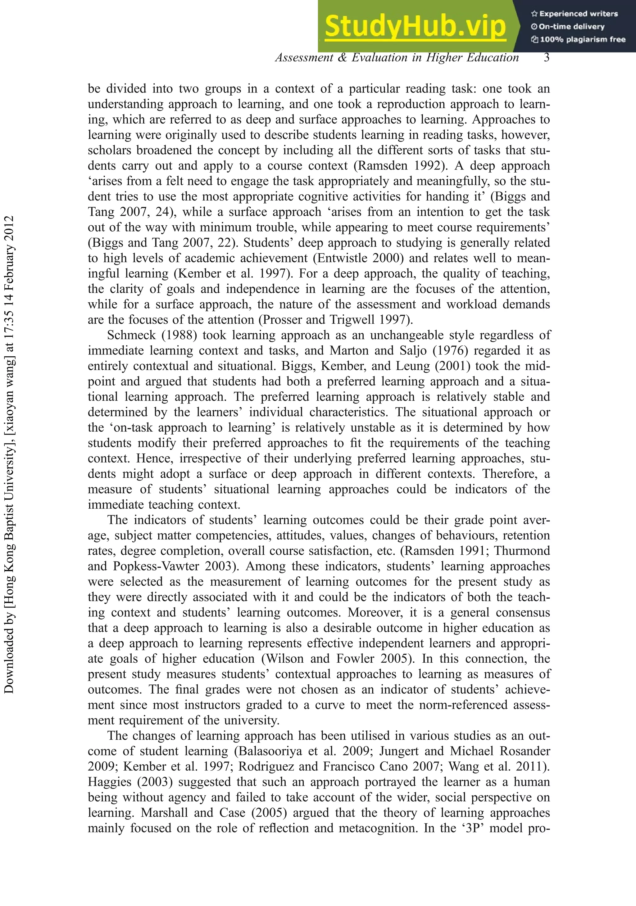 be divided into two groups in a context of a particular reading task: one took an
understanding approach to learning, and one took a reproduction approach to learn-
ing, which are referred to as deep and surface approaches to learning. Approaches to
learning were originally used to describe students learning in reading tasks, however,
scholars broadened the concept by including all the different sorts of tasks that stu-
dents carry out and apply to a course context (Ramsden 1992). A deep approach
‘arises from a felt need to engage the task appropriately and meaningfully, so the stu-
dent tries to use the most appropriate cognitive activities for handing it’ (Biggs and
Tang 2007, 24), while a surface approach ‘arises from an intention to get the task
out of the way with minimum trouble, while appearing to meet course requirements’
(Biggs and Tang 2007, 22). Students’ deep approach to studying is generally related
to high levels of academic achievement (Entwistle 2000) and relates well to mean-
ingful learning (Kember et al. 1997). For a deep approach, the quality of teaching,
the clarity of goals and independence in learning are the focuses of the attention,
while for a surface approach, the nature of the assessment and workload demands
are the focuses of the attention (Prosser and Trigwell 1997).
Schmeck (1988) took learning approach as an unchangeable style regardless of
immediate learning context and tasks, and Marton and Saljo (1976) regarded it as
entirely contextual and situational. Biggs, Kember, and Leung (2001) took the mid-
point and argued that students had both a preferred learning approach and a situa-
tional learning approach. The preferred learning approach is relatively stable and
determined by the learners’ individual characteristics. The situational approach or
the ‘on-task approach to learning’ is relatively unstable as it is determined by how
students modify their preferred approaches to ﬁt the requirements of the teaching
context. Hence, irrespective of their underlying preferred learning approaches, stu-
dents might adopt a surface or deep approach in different contexts. Therefore, a
measure of students’ situational learning approaches could be indicators of the
immediate teaching context.
The indicators of students’ learning outcomes could be their grade point aver-
age, subject matter competencies, attitudes, values, changes of behaviours, retention
rates, degree completion, overall course satisfaction, etc. (Ramsden 1991; Thurmond
and Popkess-Vawter 2003). Among these indicators, students’ learning approaches
were selected as the measurement of learning outcomes for the present study as
they were directly associated with it and could be the indicators of both the teach-
ing context and students’ learning outcomes. Moreover, it is a general consensus
that a deep approach to learning is also a desirable outcome in higher education as
a deep approach to learning represents effective independent learners and appropri-
ate goals of higher education (Wilson and Fowler 2005). In this connection, the
present study measures students’ contextual approaches to learning as measures of
outcomes. The ﬁnal grades were not chosen as an indicator of students’ achieve-
ment since most instructors graded to a curve to meet the norm-referenced assess-
ment requirement of the university.
The changes of learning approach has been utilised in various studies as an out-
come of student learning (Balasooriya et al. 2009; Jungert and Michael Rosander
2009; Kember et al. 1997; Rodriguez and Francisco Cano 2007; Wang et al. 2011).
Haggies (2003) suggested that such an approach portrayed the learner as a human
being without agency and failed to take account of the wider, social perspective on
learning. Marshall and Case (2005) argued that the theory of learning approaches
mainly focused on the role of reﬂection and metacognition. In the ‘3P’ model pro-
Assessment & Evaluation in Higher Education 3
Downloaded
by
[Hong
Kong
Baptist
University],
[xiaoyan
wang]
at
17:35
14
February
2012
 