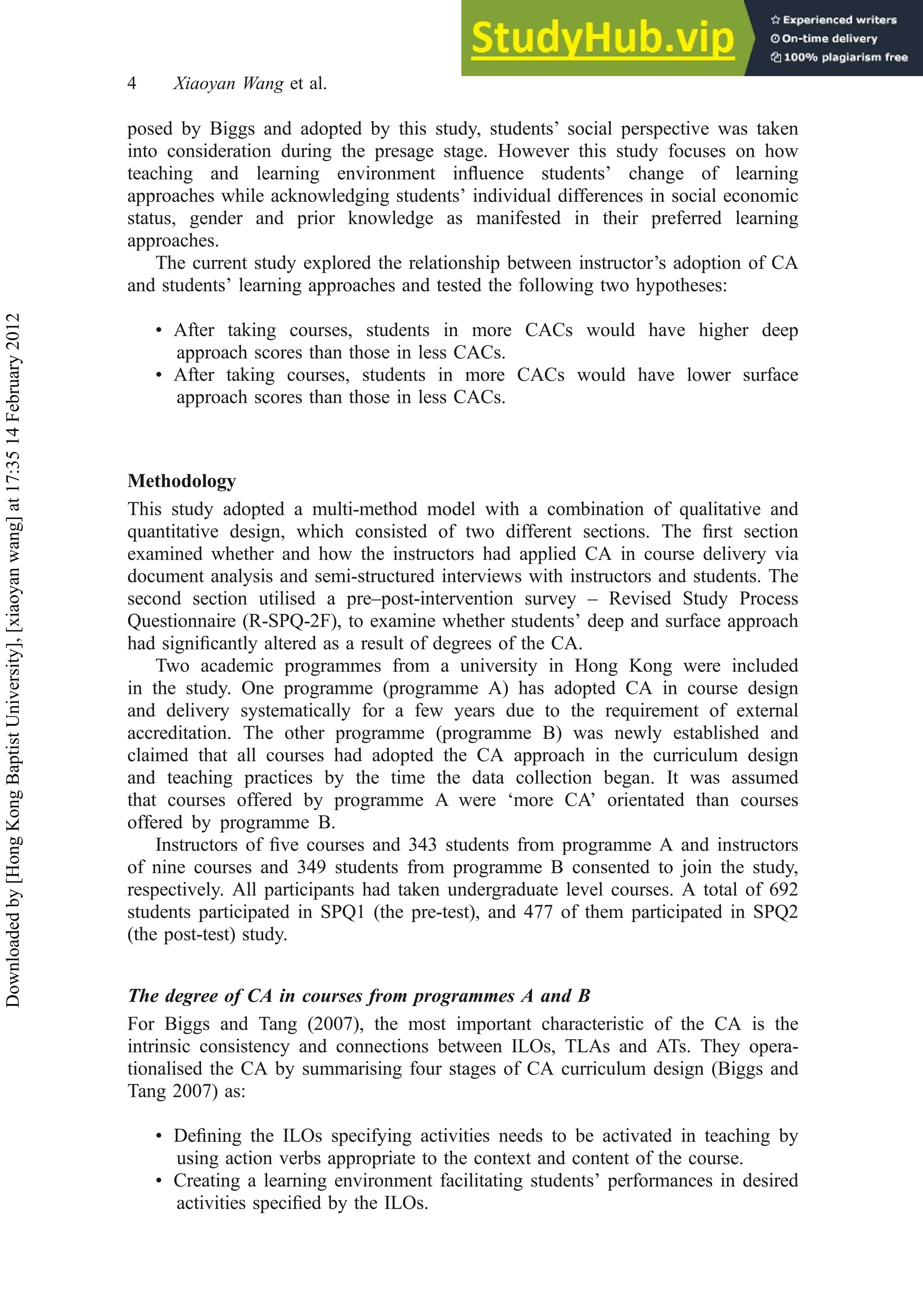 posed by Biggs and adopted by this study, students’ social perspective was taken
into consideration during the presage stage. However this study focuses on how
teaching and learning environment inﬂuence students’ change of learning
approaches while acknowledging students’ individual differences in social economic
status, gender and prior knowledge as manifested in their preferred learning
approaches.
The current study explored the relationship between instructor’s adoption of CA
and students’ learning approaches and tested the following two hypotheses:
• After taking courses, students in more CACs would have higher deep
approach scores than those in less CACs.
• After taking courses, students in more CACs would have lower surface
approach scores than those in less CACs.
Methodology
This study adopted a multi-method model with a combination of qualitative and
quantitative design, which consisted of two different sections. The ﬁrst section
examined whether and how the instructors had applied CA in course delivery via
document analysis and semi-structured interviews with instructors and students. The
second section utilised a pre–post-intervention survey – Revised Study Process
Questionnaire (R-SPQ-2F), to examine whether students’ deep and surface approach
had signiﬁcantly altered as a result of degrees of the CA.
Two academic programmes from a university in Hong Kong were included
in the study. One programme (programme A) has adopted CA in course design
and delivery systematically for a few years due to the requirement of external
accreditation. The other programme (programme B) was newly established and
claimed that all courses had adopted the CA approach in the curriculum design
and teaching practices by the time the data collection began. It was assumed
that courses offered by programme A were ‘more CA’ orientated than courses
offered by programme B.
Instructors of ﬁve courses and 343 students from programme A and instructors
of nine courses and 349 students from programme B consented to join the study,
respectively. All participants had taken undergraduate level courses. A total of 692
students participated in SPQ1 (the pre-test), and 477 of them participated in SPQ2
(the post-test) study.
The degree of CA in courses from programmes A and B
For Biggs and Tang (2007), the most important characteristic of the CA is the
intrinsic consistency and connections between ILOs, TLAs and ATs. They opera-
tionalised the CA by summarising four stages of CA curriculum design (Biggs and
Tang 2007) as:
• Deﬁning the ILOs specifying activities needs to be activated in teaching by
using action verbs appropriate to the context and content of the course.
• Creating a learning environment facilitating students’ performances in desired
activities speciﬁed by the ILOs.
4 Xiaoyan Wang et al.
Downloaded
by
[Hong
Kong
Baptist
University],
[xiaoyan
wang]
at
17:35
14
February
2012
 