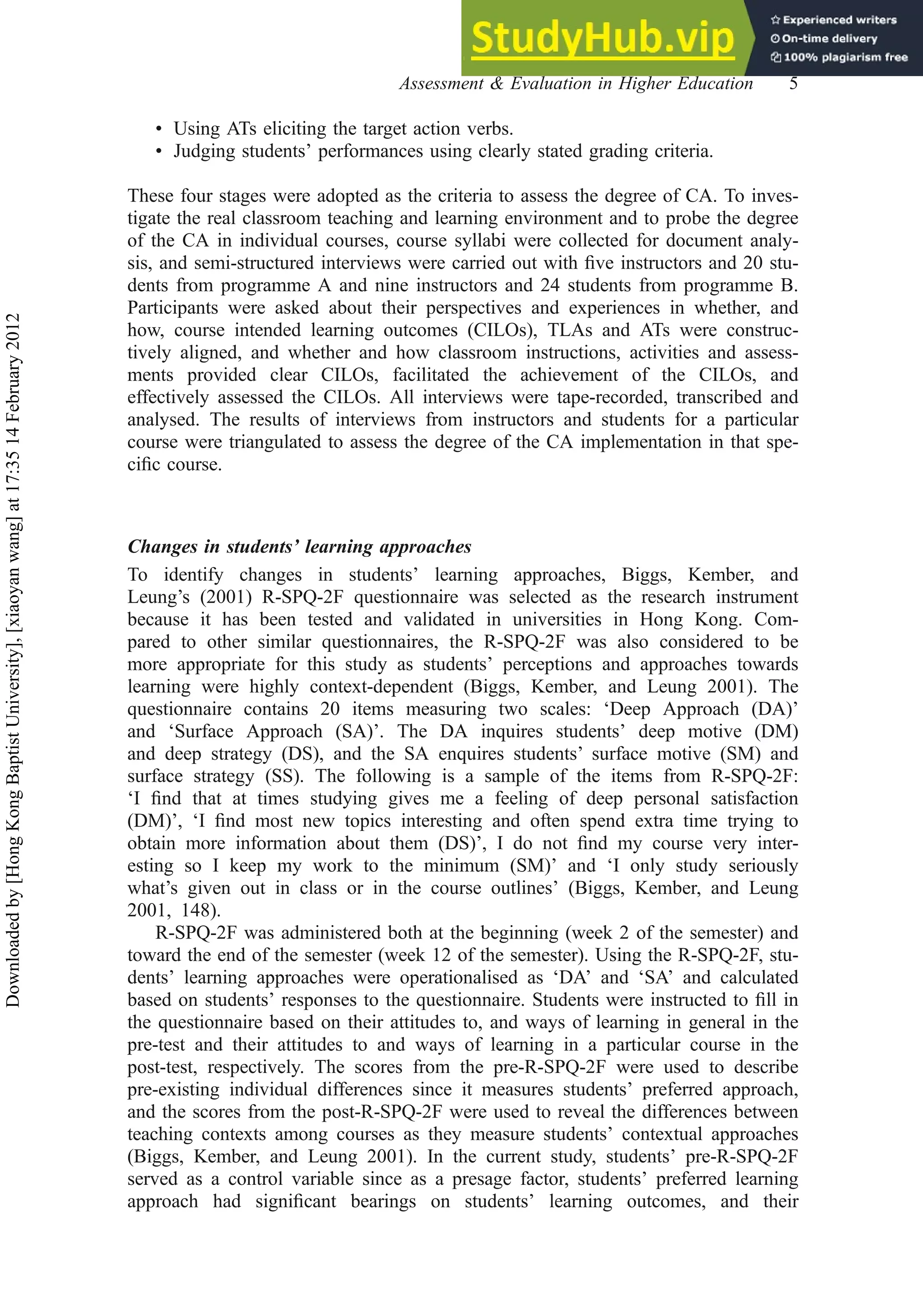 • Using ATs eliciting the target action verbs.
• Judging students’ performances using clearly stated grading criteria.
These four stages were adopted as the criteria to assess the degree of CA. To inves-
tigate the real classroom teaching and learning environment and to probe the degree
of the CA in individual courses, course syllabi were collected for document analy-
sis, and semi-structured interviews were carried out with ﬁve instructors and 20 stu-
dents from programme A and nine instructors and 24 students from programme B.
Participants were asked about their perspectives and experiences in whether, and
how, course intended learning outcomes (CILOs), TLAs and ATs were construc-
tively aligned, and whether and how classroom instructions, activities and assess-
ments provided clear CILOs, facilitated the achievement of the CILOs, and
effectively assessed the CILOs. All interviews were tape-recorded, transcribed and
analysed. The results of interviews from instructors and students for a particular
course were triangulated to assess the degree of the CA implementation in that spe-
ciﬁc course.
Changes in students’ learning approaches
To identify changes in students’ learning approaches, Biggs, Kember, and
Leung’s (2001) R-SPQ-2F questionnaire was selected as the research instrument
because it has been tested and validated in universities in Hong Kong. Com-
pared to other similar questionnaires, the R-SPQ-2F was also considered to be
more appropriate for this study as students’ perceptions and approaches towards
learning were highly context-dependent (Biggs, Kember, and Leung 2001). The
questionnaire contains 20 items measuring two scales: ‘Deep Approach (DA)’
and ‘Surface Approach (SA)’. The DA inquires students’ deep motive (DM)
and deep strategy (DS), and the SA enquires students’ surface motive (SM) and
surface strategy (SS). The following is a sample of the items from R-SPQ-2F:
‘I ﬁnd that at times studying gives me a feeling of deep personal satisfaction
(DM)’, ‘I ﬁnd most new topics interesting and often spend extra time trying to
obtain more information about them (DS)’, I do not ﬁnd my course very inter-
esting so I keep my work to the minimum (SM)’ and ‘I only study seriously
what’s given out in class or in the course outlines’ (Biggs, Kember, and Leung
2001, 148).
R-SPQ-2F was administered both at the beginning (week 2 of the semester) and
toward the end of the semester (week 12 of the semester). Using the R-SPQ-2F, stu-
dents’ learning approaches were operationalised as ‘DA’ and ‘SA’ and calculated
based on students’ responses to the questionnaire. Students were instructed to ﬁll in
the questionnaire based on their attitudes to, and ways of learning in general in the
pre-test and their attitudes to and ways of learning in a particular course in the
post-test, respectively. The scores from the pre-R-SPQ-2F were used to describe
pre-existing individual differences since it measures students’ preferred approach,
and the scores from the post-R-SPQ-2F were used to reveal the differences between
teaching contexts among courses as they measure students’ contextual approaches
(Biggs, Kember, and Leung 2001). In the current study, students’ pre-R-SPQ-2F
served as a control variable since as a presage factor, students’ preferred learning
approach had signiﬁcant bearings on students’ learning outcomes, and their
Assessment & Evaluation in Higher Education 5
Downloaded
by
[Hong
Kong
Baptist
University],
[xiaoyan
wang]
at
17:35
14
February
2012
 