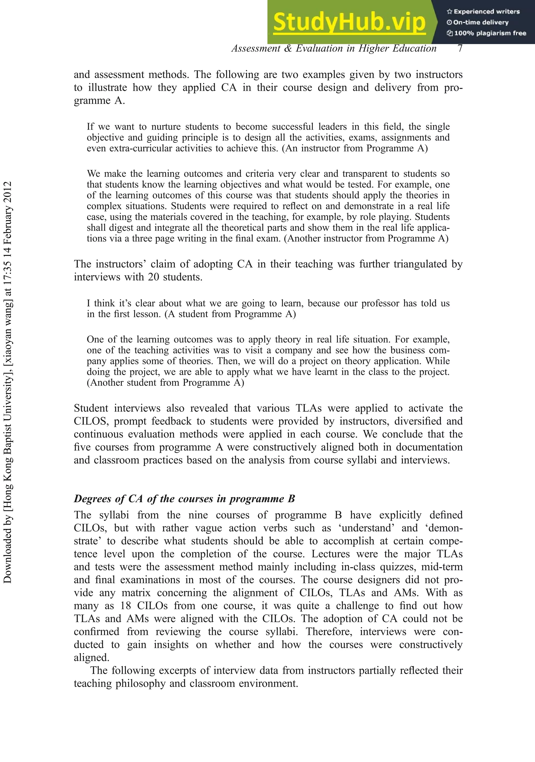 and assessment methods. The following are two examples given by two instructors
to illustrate how they applied CA in their course design and delivery from pro-
gramme A.
If we want to nurture students to become successful leaders in this ﬁeld, the single
objective and guiding principle is to design all the activities, exams, assignments and
even extra-curricular activities to achieve this. (An instructor from Programme A)
We make the learning outcomes and criteria very clear and transparent to students so
that students know the learning objectives and what would be tested. For example, one
of the learning outcomes of this course was that students should apply the theories in
complex situations. Students were required to reﬂect on and demonstrate in a real life
case, using the materials covered in the teaching, for example, by role playing. Students
shall digest and integrate all the theoretical parts and show them in the real life applica-
tions via a three page writing in the ﬁnal exam. (Another instructor from Programme A)
The instructors’ claim of adopting CA in their teaching was further triangulated by
interviews with 20 students.
I think it’s clear about what we are going to learn, because our professor has told us
in the ﬁrst lesson. (A student from Programme A)
One of the learning outcomes was to apply theory in real life situation. For example,
one of the teaching activities was to visit a company and see how the business com-
pany applies some of theories. Then, we will do a project on theory application. While
doing the project, we are able to apply what we have learnt in the class to the project.
(Another student from Programme A)
Student interviews also revealed that various TLAs were applied to activate the
CILOS, prompt feedback to students were provided by instructors, diversiﬁed and
continuous evaluation methods were applied in each course. We conclude that the
ﬁve courses from programme A were constructively aligned both in documentation
and classroom practices based on the analysis from course syllabi and interviews.
Degrees of CA of the courses in programme B
The syllabi from the nine courses of programme B have explicitly deﬁned
CILOs, but with rather vague action verbs such as ‘understand’ and ‘demon-
strate’ to describe what students should be able to accomplish at certain compe-
tence level upon the completion of the course. Lectures were the major TLAs
and tests were the assessment method mainly including in-class quizzes, mid-term
and ﬁnal examinations in most of the courses. The course designers did not pro-
vide any matrix concerning the alignment of CILOs, TLAs and AMs. With as
many as 18 CILOs from one course, it was quite a challenge to ﬁnd out how
TLAs and AMs were aligned with the CILOs. The adoption of CA could not be
conﬁrmed from reviewing the course syllabi. Therefore, interviews were con-
ducted to gain insights on whether and how the courses were constructively
aligned.
The following excerpts of interview data from instructors partially reﬂected their
teaching philosophy and classroom environment.
Assessment & Evaluation in Higher Education 7
Downloaded
by
[Hong
Kong
Baptist
University],
[xiaoyan
wang]
at
17:35
14
February
2012
 