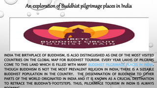 INDIA THE BIRTHPLACE OF BUDDHISM, IS ALSO DISTINGUISHED AS ONE OF THE MOST VISITED
COUNTRIES ON THE GLOBAL MAP FOR BUDDHIST TOURISM. EVERY YEAR LAKHS OF PILGRIMS
COME TO THIS LAND WHICH IS FILLED WITH MANY BUDDHIST PILGRIMAGE PLACES IN INDIA.
THOUGH BUDDHISM IS NOT THE MOST PREVALENT RELIGION IN INDIA, THERE IS A SIZEABLE
BUDDHIST POPULATION IN THE COUNTRY. THE DISSEMINATION OF BUDDHISM TO OTHER
PARTS OF THE WORLD ORIGINATED IN INDIA AND IT IS KNOWN AS A CRUCIAL DESTINATION
TO RETRACE THE BUDDHA’S FOOTSTEPS. THUS, PILGRIMAGE TOURISM IN INDIA IS ALWAYS
An exploration of Buddhist pilgrimage places in India
 