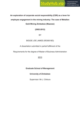 An exploration of corporate social responsibility (CSR) as a lever for
employee engagement in the mining industry: The case of Metallon
Gold Mining Zimbabwe (Mazowe)
(2002-2012)
BY
BIGGIE JOE JAMES (R036018D)
A dissertation submitted in partial fulfillment of the
Requirements for the degree of Master of Business Administration
2013
Graduate School of Management
University of Zimbabwe
Supervisor: Mr.J. Chikura
 