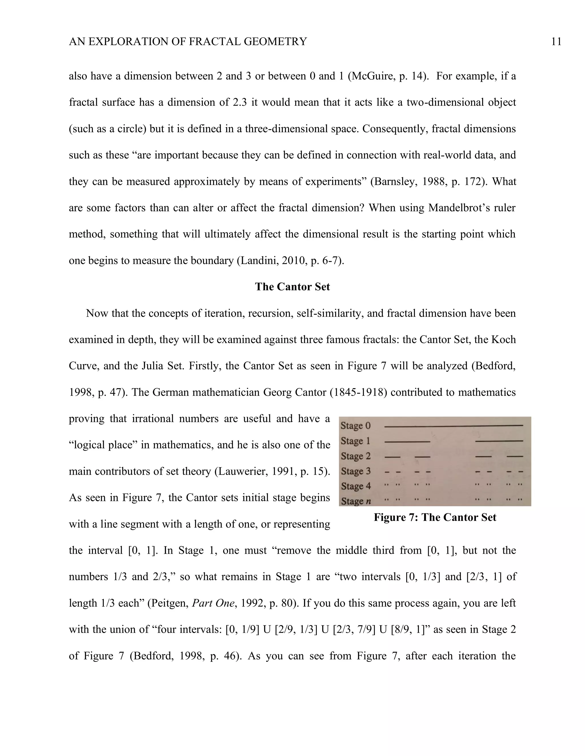 AN EXPLORATION OF FRACTAL GEOMETRY 11
also have a dimension between 2 and 3 or between 0 and 1 (McGuire, p. 14). For example, if a
fractal surface has a dimension of 2.3 it would mean that it acts like a two-dimensional object
(such as a circle) but it is defined in a three-dimensional space. Consequently, fractal dimensions
such as these “are important because they can be defined in connection with real-world data, and
they can be measured approximately by means of experiments” (Barnsley, 1988, p. 172). What
are some factors than can alter or affect the fractal dimension? When using Mandelbrot’s ruler
method, something that will ultimately affect the dimensional result is the starting point which
one begins to measure the boundary (Landini, 2010, p. 6-7).
The Cantor Set
Now that the concepts of iteration, recursion, self-similarity, and fractal dimension have been
examined in depth, they will be examined against three famous fractals: the Cantor Set, the Koch
Curve, and the Julia Set. Firstly, the Cantor Set as seen in Figure 7 will be analyzed (Bedford,
1998, p. 47). The German mathematician Georg Cantor (1845-1918) contributed to mathematics
proving that irrational numbers are useful and have a
“logical place” in mathematics, and he is also one of the
main contributors of set theory (Lauwerier, 1991, p. 15).
As seen in Figure 7, the Cantor sets initial stage begins
with a line segment with a length of one, or representing
the interval [0, 1]. In Stage 1, one must “remove the middle third from [0, 1], but not the
numbers 1/3 and 2/3,” so what remains in Stage 1 are “two intervals [0, 1/3] and [2/3, 1] of
length 1/3 each” (Peitgen, Part One, 1992, p. 80). If you do this same process again, you are left
with the union of “four intervals: [0, 1/9] U [2/9, 1/3] U [2/3, 7/9] U [8/9, 1]” as seen in Stage 2
of Figure 7 (Bedford, 1998, p. 46). As you can see from Figure 7, after each iteration the
Figure 7: The Cantor Set
 