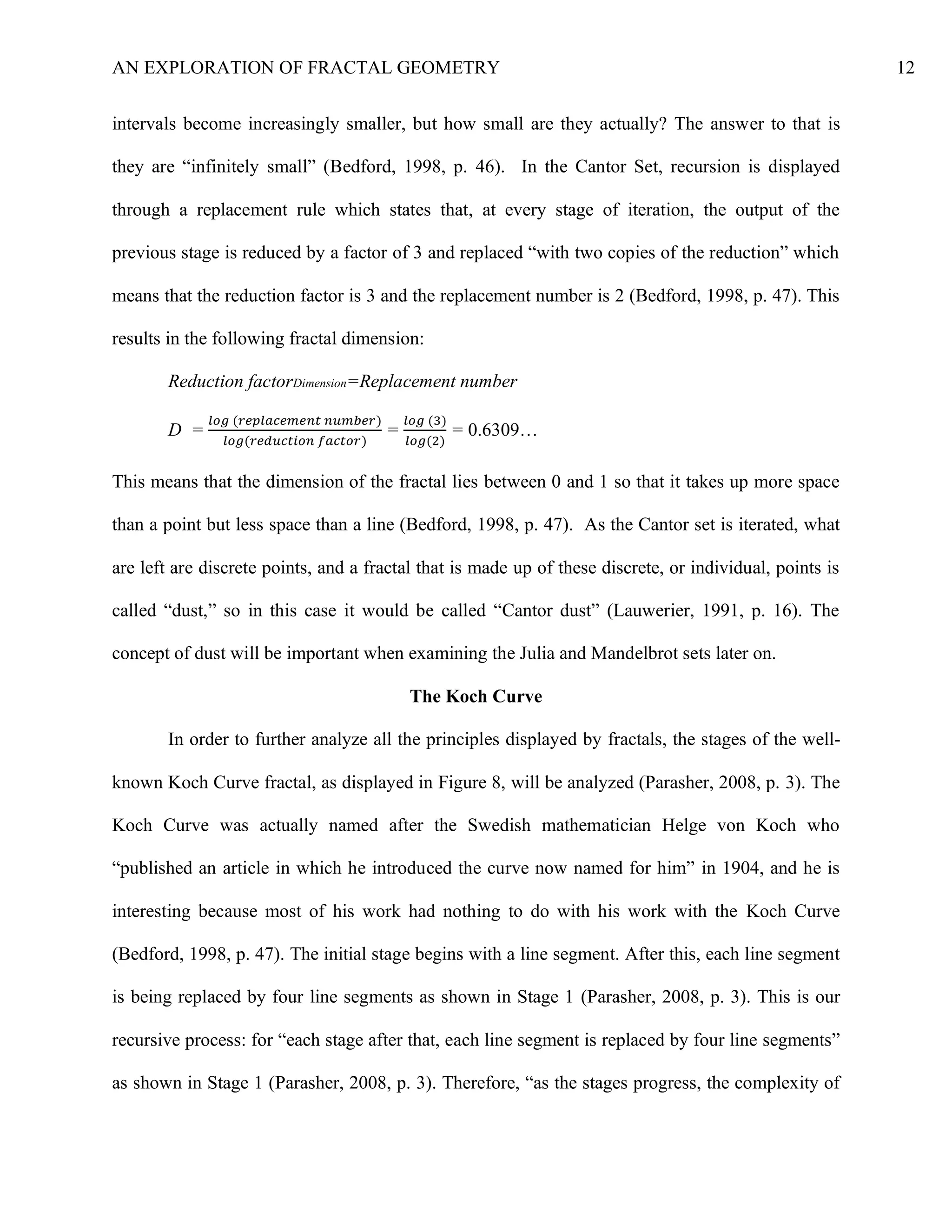 AN EXPLORATION OF FRACTAL GEOMETRY 12
intervals become increasingly smaller, but how small are they actually? The answer to that is
they are “infinitely small” (Bedford, 1998, p. 46). In the Cantor Set, recursion is displayed
through a replacement rule which states that, at every stage of iteration, the output of the
previous stage is reduced by a factor of 3 and replaced “with two copies of the reduction” which
means that the reduction factor is 3 and the replacement number is 2 (Bedford, 1998, p. 47). This
results in the following fractal dimension:
Reduction factorDimension=Replacement number
D =
𝑙𝑜𝑔 (𝑟𝑒𝑝𝑙𝑎𝑐𝑒𝑚𝑒𝑛𝑡 𝑛𝑢𝑚𝑏𝑒𝑟)
𝑙𝑜𝑔(𝑟𝑒𝑑𝑢𝑐𝑡𝑖𝑜𝑛 𝑓𝑎𝑐𝑡𝑜𝑟)
=
𝑙𝑜𝑔 (3)
𝑙𝑜𝑔(2)
= 0.6309…
This means that the dimension of the fractal lies between 0 and 1 so that it takes up more space
than a point but less space than a line (Bedford, 1998, p. 47). As the Cantor set is iterated, what
are left are discrete points, and a fractal that is made up of these discrete, or individual, points is
called “dust,” so in this case it would be called “Cantor dust” (Lauwerier, 1991, p. 16). The
concept of dust will be important when examining the Julia and Mandelbrot sets later on.
The Koch Curve
In order to further analyze all the principles displayed by fractals, the stages of the well-
known Koch Curve fractal, as displayed in Figure 8, will be analyzed (Parasher, 2008, p. 3). The
Koch Curve was actually named after the Swedish mathematician Helge von Koch who
“published an article in which he introduced the curve now named for him” in 1904, and he is
interesting because most of his work had nothing to do with his work with the Koch Curve
(Bedford, 1998, p. 47). The initial stage begins with a line segment. After this, each line segment
is being replaced by four line segments as shown in Stage 1 (Parasher, 2008, p. 3). This is our
recursive process: for “each stage after that, each line segment is replaced by four line segments”
as shown in Stage 1 (Parasher, 2008, p. 3). Therefore, “as the stages progress, the complexity of
 