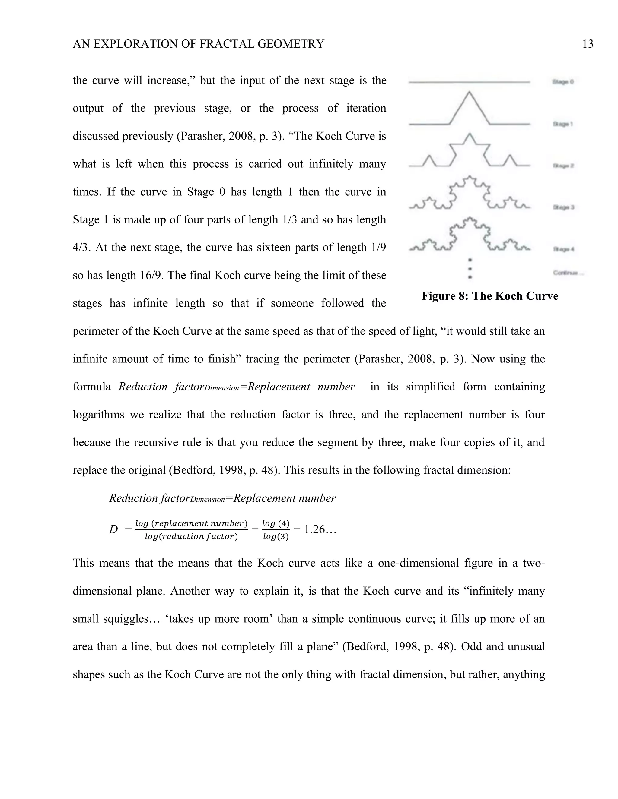 AN EXPLORATION OF FRACTAL GEOMETRY 13
the curve will increase,” but the input of the next stage is the
output of the previous stage, or the process of iteration
discussed previously (Parasher, 2008, p. 3). “The Koch Curve is
what is left when this process is carried out infinitely many
times. If the curve in Stage 0 has length 1 then the curve in
Stage 1 is made up of four parts of length 1/3 and so has length
4/3. At the next stage, the curve has sixteen parts of length 1/9
so has length 16/9. The final Koch curve being the limit of these
stages has infinite length so that if someone followed the
perimeter of the Koch Curve at the same speed as that of the speed of light, “it would still take an
infinite amount of time to finish” tracing the perimeter (Parasher, 2008, p. 3). Now using the
formula Reduction factorDimension=Replacement number in its simplified form containing
logarithms we realize that the reduction factor is three, and the replacement number is four
because the recursive rule is that you reduce the segment by three, make four copies of it, and
replace the original (Bedford, 1998, p. 48). This results in the following fractal dimension:
Reduction factorDimension=Replacement number
D =
𝑙𝑜𝑔 (𝑟𝑒𝑝𝑙𝑎𝑐𝑒𝑚𝑒𝑛𝑡 𝑛𝑢𝑚𝑏𝑒𝑟)
𝑙𝑜𝑔(𝑟𝑒𝑑𝑢𝑐𝑡𝑖𝑜𝑛 𝑓𝑎𝑐𝑡𝑜𝑟)
=
𝑙𝑜𝑔 (4)
𝑙𝑜𝑔(3)
= 1.26…
This means that the means that the Koch curve acts like a one-dimensional figure in a two-
dimensional plane. Another way to explain it, is that the Koch curve and its “infinitely many
small squiggles… ‘takes up more room’ than a simple continuous curve; it fills up more of an
area than a line, but does not completely fill a plane” (Bedford, 1998, p. 48). Odd and unusual
shapes such as the Koch Curve are not the only thing with fractal dimension, but rather, anything
Figure 8: The Koch Curve
 