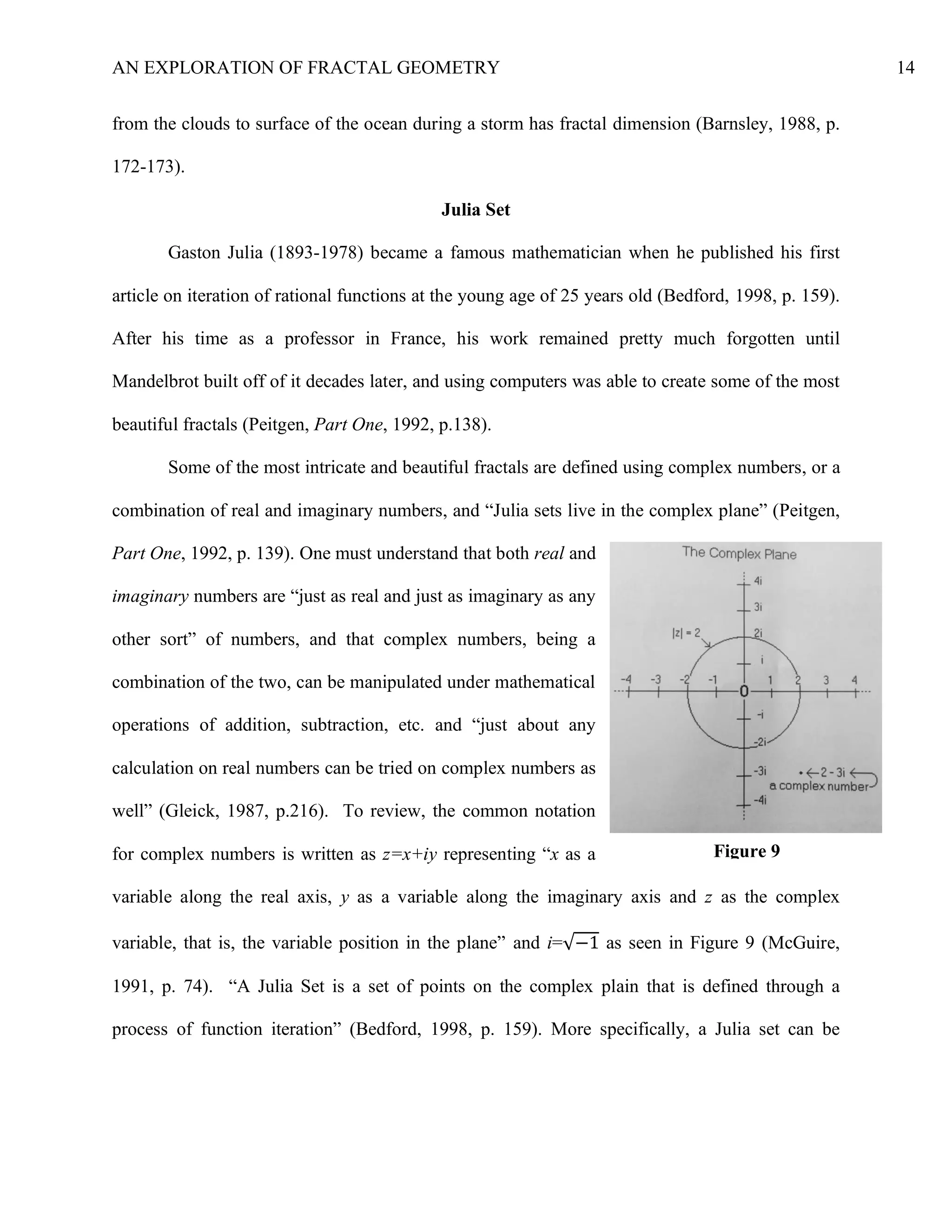 AN EXPLORATION OF FRACTAL GEOMETRY 14
from the clouds to surface of the ocean during a storm has fractal dimension (Barnsley, 1988, p.
172-173).
Julia Set
Gaston Julia (1893-1978) became a famous mathematician when he published his first
article on iteration of rational functions at the young age of 25 years old (Bedford, 1998, p. 159).
After his time as a professor in France, his work remained pretty much forgotten until
Mandelbrot built off of it decades later, and using computers was able to create some of the most
beautiful fractals (Peitgen, Part One, 1992, p.138).
Some of the most intricate and beautiful fractals are defined using complex numbers, or a
combination of real and imaginary numbers, and “Julia sets live in the complex plane” (Peitgen,
Part One, 1992, p. 139). One must understand that both real and
imaginary numbers are “just as real and just as imaginary as any
other sort” of numbers, and that complex numbers, being a
combination of the two, can be manipulated under mathematical
operations of addition, subtraction, etc. and “just about any
calculation on real numbers can be tried on complex numbers as
well” (Gleick, 1987, p.216). To review, the common notation
for complex numbers is written as z=x+iy representing “x as a
variable along the real axis, y as a variable along the imaginary axis and z as the complex
variable, that is, the variable position in the plane” and i=√−1 as seen in Figure 9 (McGuire,
1991, p. 74). “A Julia Set is a set of points on the complex plain that is defined through a
process of function iteration” (Bedford, 1998, p. 159). More specifically, a Julia set can be
Figure 9
 