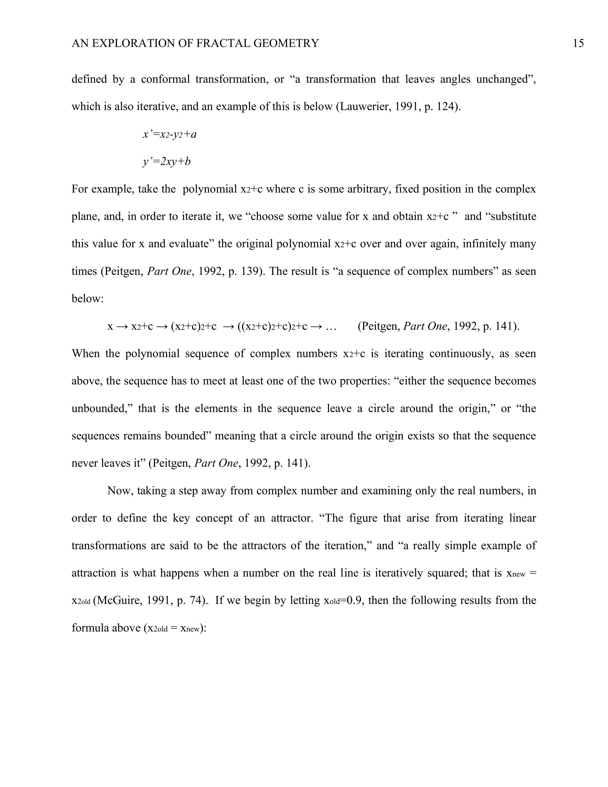 AN EXPLORATION OF FRACTAL GEOMETRY 15
defined by a conformal transformation, or “a transformation that leaves angles unchanged”,
which is also iterative, and an example of this is below (Lauwerier, 1991, p. 124).
x’=x2-y2+a
y’=2xy+b
For example, take the polynomial x2+c where c is some arbitrary, fixed position in the complex
plane, and, in order to iterate it, we “choose some value for x and obtain x2+c ” and “substitute
this value for x and evaluate” the original polynomial x2+c over and over again, infinitely many
times (Peitgen, Part One, 1992, p. 139). The result is “a sequence of complex numbers” as seen
below:
x → x2+c → (x2+c)2+c → ((x2+c)2+c)2+c → … (Peitgen, Part One, 1992, p. 141).
When the polynomial sequence of complex numbers x2+c is iterating continuously, as seen
above, the sequence has to meet at least one of the two properties: “either the sequence becomes
unbounded,” that is the elements in the sequence leave a circle around the origin,” or “the
sequences remains bounded” meaning that a circle around the origin exists so that the sequence
never leaves it” (Peitgen, Part One, 1992, p. 141).
Now, taking a step away from complex number and examining only the real numbers, in
order to define the key concept of an attractor. “The figure that arise from iterating linear
transformations are said to be the attractors of the iteration,” and “a really simple example of
attraction is what happens when a number on the real line is iteratively squared; that is xnew =
x2old (McGuire, 1991, p. 74).. If we begin by letting xold=0.9, then the following results from the
formula above (x2old = xnew):
 