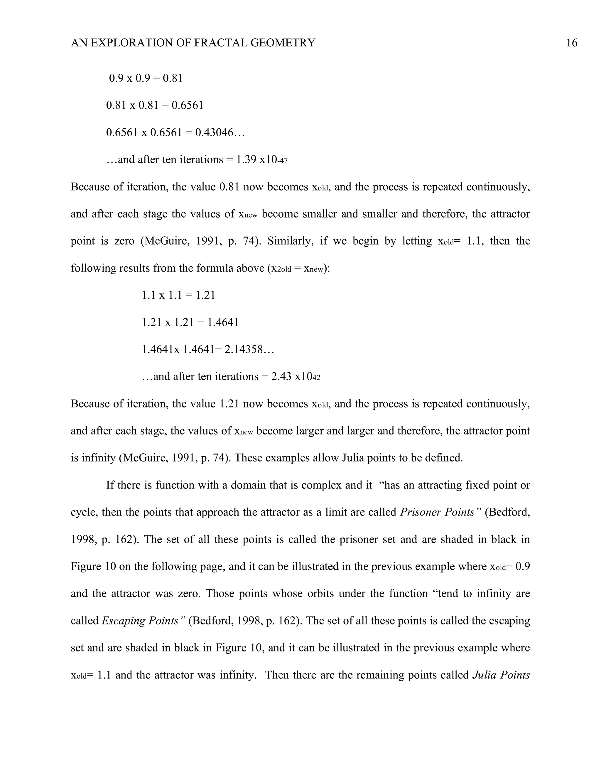 AN EXPLORATION OF FRACTAL GEOMETRY 16
0.9 x 0.9 = 0.81
0.81 x 0.81 = 0.6561
0.6561 x 0.6561 = 0.43046…
…and after ten iterations = 1.39 x10-47
Because of iteration, the value 0.81 now becomes xold, and the process is repeated continuously,
and after each stage the values of xnew become smaller and smaller and therefore, the attractor
point is zero (McGuire, 1991, p. 74). Similarly, if we begin by letting xold= 1.1, then the
following results from the formula above (x2old = xnew):
1.1 x 1.1 = 1.21
1.21 x 1.21 = 1.4641
1.4641x 1.4641= 2.14358…
…and after ten iterations = 2.43 x1042
Because of iteration, the value 1.21 now becomes xold, and the process is repeated continuously,
and after each stage, the values of xnew become larger and larger and therefore, the attractor point
is infinity (McGuire, 1991, p. 74). These examples allow Julia points to be defined.
If there is function with a domain that is complex and it “has an attracting fixed point or
cycle, then the points that approach the attractor as a limit are called Prisoner Points” (Bedford,
1998, p. 162). The set of all these points is called the prisoner set and are shaded in black in
Figure 10 on the following page, and it can be illustrated in the previous example where xold= 0.9
and the attractor was zero. Those points whose orbits under the function “tend to infinity are
called Escaping Points” (Bedford, 1998, p. 162). The set of all these points is called the escaping
set and are shaded in black in Figure 10, and it can be illustrated in the previous example where
xold= 1.1 and the attractor was infinity. Then there are the remaining points called Julia Points
 