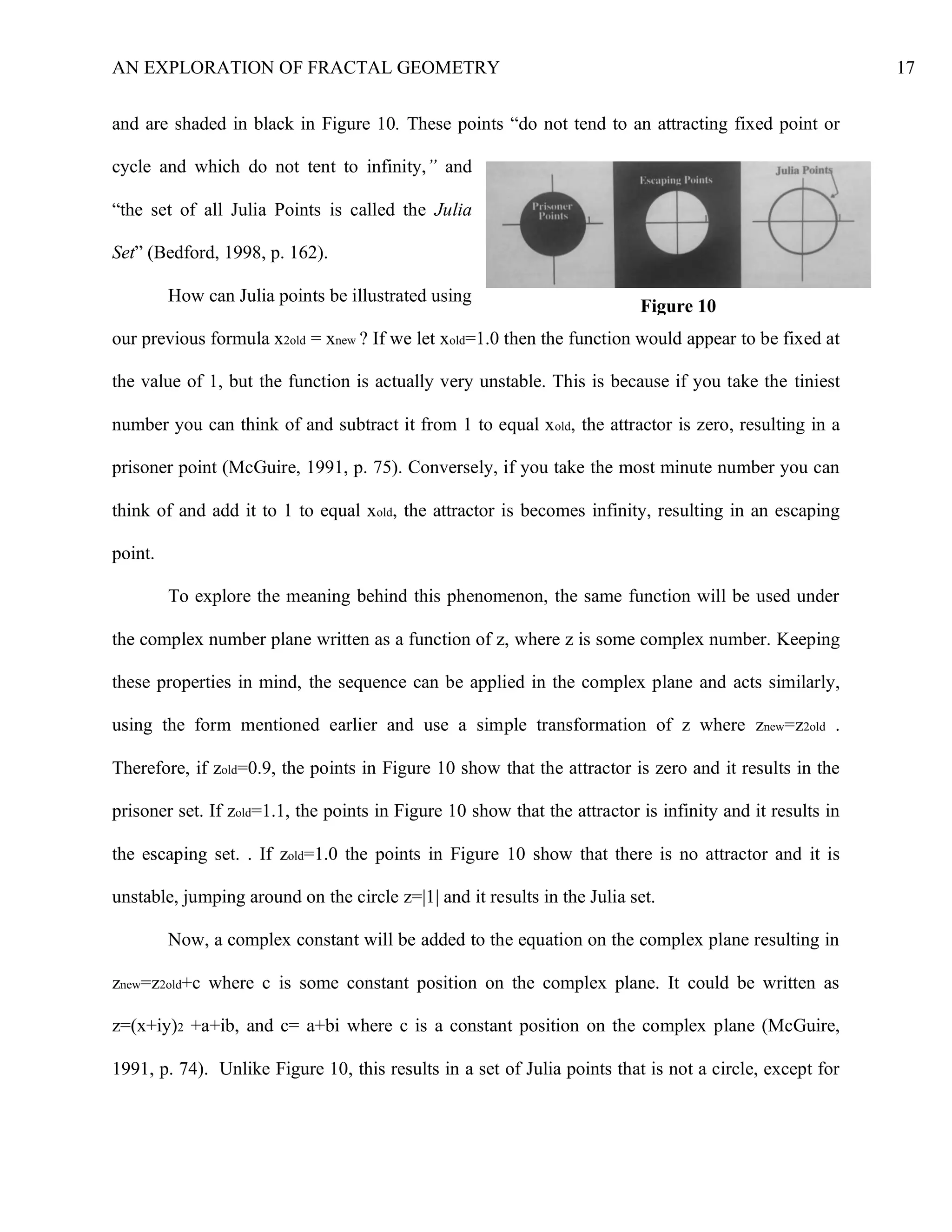 AN EXPLORATION OF FRACTAL GEOMETRY 17
and are shaded in black in Figure 10. These points “do not tend to an attracting fixed point or
cycle and which do not tent to infinity,” and
“the set of all Julia Points is called the Julia
Set” (Bedford, 1998, p. 162).
How can Julia points be illustrated using
our previous formula x2old = xnew ? If we let xold=1.0 then the function would appear to be fixed at
the value of 1, but the function is actually very unstable. This is because if you take the tiniest
number you can think of and subtract it from 1 to equal xold, the attractor is zero, resulting in a
prisoner point (McGuire, 1991, p. 75). Conversely, if you take the most minute number you can
think of and add it to 1 to equal xold, the attractor is becomes infinity, resulting in an escaping
point.
To explore the meaning behind this phenomenon, the same function will be used under
the complex number plane written as a function of z, where z is some complex number. Keeping
these properties in mind, the sequence can be applied in the complex plane and acts similarly,
using the form mentioned earlier and use a simple transformation of z where znew=z2old .
Therefore, if zold=0.9, the points in Figure 10 show that the attractor is zero and it results in the
prisoner set. If zold=1.1, the points in Figure 10 show that the attractor is infinity and it results in
the escaping set. . If zold=1.0 the points in Figure 10 show that there is no attractor and it is
unstable, jumping around on the circle z=|1| and it results in the Julia set.
Now, a complex constant will be added to the equation on the complex plane resulting in
znew=z2old+c where c is some constant position on the complex plane. It could be written as
z=(x+iy)2 +a+ib, and c= a+bi where c is a constant position on the complex plane (McGuire,
1991, p. 74). Unlike Figure 10, this results in a set of Julia points that is not a circle, except for
Figure 10
 