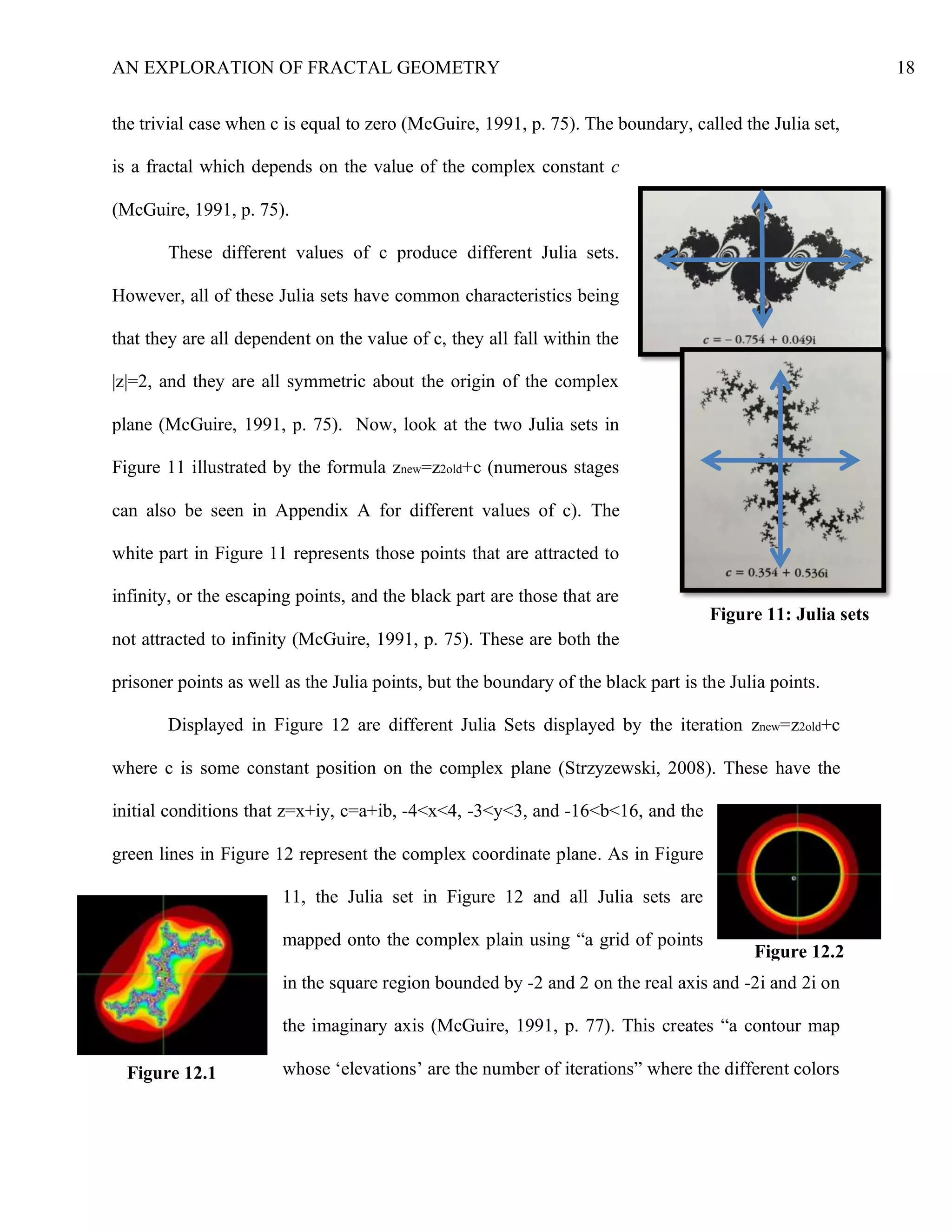 AN EXPLORATION OF FRACTAL GEOMETRY 18
the trivial case when c is equal to zero (McGuire, 1991, p. 75). The boundary, called the Julia set,
is a fractal which depends on the value of the complex constant c
(McGuire, 1991, p. 75).
These different values of c produce different Julia sets.
However, all of these Julia sets have common characteristics being
that they are all dependent on the value of c, they all fall within the
|z|=2, and they are all symmetric about the origin of the complex
plane (McGuire, 1991, p. 75). Now, look at the two Julia sets in
Figure 11 illustrated by the formula znew=z2old+c (numerous stages
can also be seen in Appendix A for different values of c). The
white part in Figure 11 represents those points that are attracted to
infinity, or the escaping points, and the black part are those that are
not attracted to infinity (McGuire, 1991, p. 75). These are both the
prisoner points as well as the Julia points, but the boundary of the black part is the Julia points.
Displayed in Figure 12 are different Julia Sets displayed by the iteration znew=z2old+c
where c is some constant position on the complex plane (Strzyzewski, 2008). These have the
initial conditions that z=x+iy, c=a+ib, -4<x<4, -3<y<3, and -16<b<16, and the
green lines in Figure 12 represent the complex coordinate plane. As in Figure
11, the Julia set in Figure 12 and all Julia sets are
mapped onto the complex plain using “a grid of points
in the square region bounded by -2 and 2 on the real axis and -2i and 2i on
the imaginary axis (McGuire, 1991, p. 77). This creates “a contour map
whose ‘elevations’ are the number of iterations” where the different colors
Figure 11: Julia sets
Figure 12.2
Figure 12.1
 
