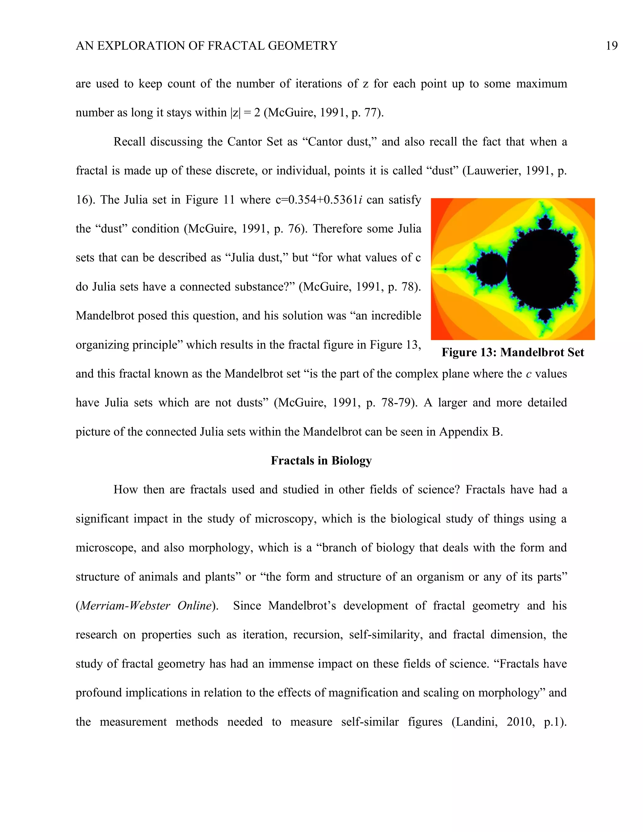 AN EXPLORATION OF FRACTAL GEOMETRY 19
are used to keep count of the number of iterations of z for each point up to some maximum
number as long it stays within |z| = 2 (McGuire, 1991, p. 77).
Recall discussing the Cantor Set as “Cantor dust,” and also recall the fact that when a
fractal is made up of these discrete, or individual, points it is called “dust” (Lauwerier, 1991, p.
16). The Julia set in Figure 11 where c=0.354+0.5361i can satisfy
the “dust” condition (McGuire, 1991, p. 76). Therefore some Julia
sets that can be described as “Julia dust,” but “for what values of c
do Julia sets have a connected substance?” (McGuire, 1991, p. 78).
Mandelbrot posed this question, and his solution was “an incredible
organizing principle” which results in the fractal figure in Figure 13,
and this fractal known as the Mandelbrot set “is the part of the complex plane where the c values
have Julia sets which are not dusts” (McGuire, 1991, p. 78-79). A larger and more detailed
picture of the connected Julia sets within the Mandelbrot can be seen in Appendix B.
Fractals in Biology
How then are fractals used and studied in other fields of science? Fractals have had a
significant impact in the study of microscopy, which is the biological study of things using a
microscope, and also morphology, which is a “branch of biology that deals with the form and
structure of animals and plants” or “the form and structure of an organism or any of its parts”
(Merriam-Webster Online). Since Mandelbrot’s development of fractal geometry and his
research on properties such as iteration, recursion, self-similarity, and fractal dimension, the
study of fractal geometry has had an immense impact on these fields of science. “Fractals have
profound implications in relation to the effects of magnification and scaling on morphology” and
the measurement methods needed to measure self-similar figures (Landini, 2010, p.1).
Figure 13: Mandelbrot Set
 