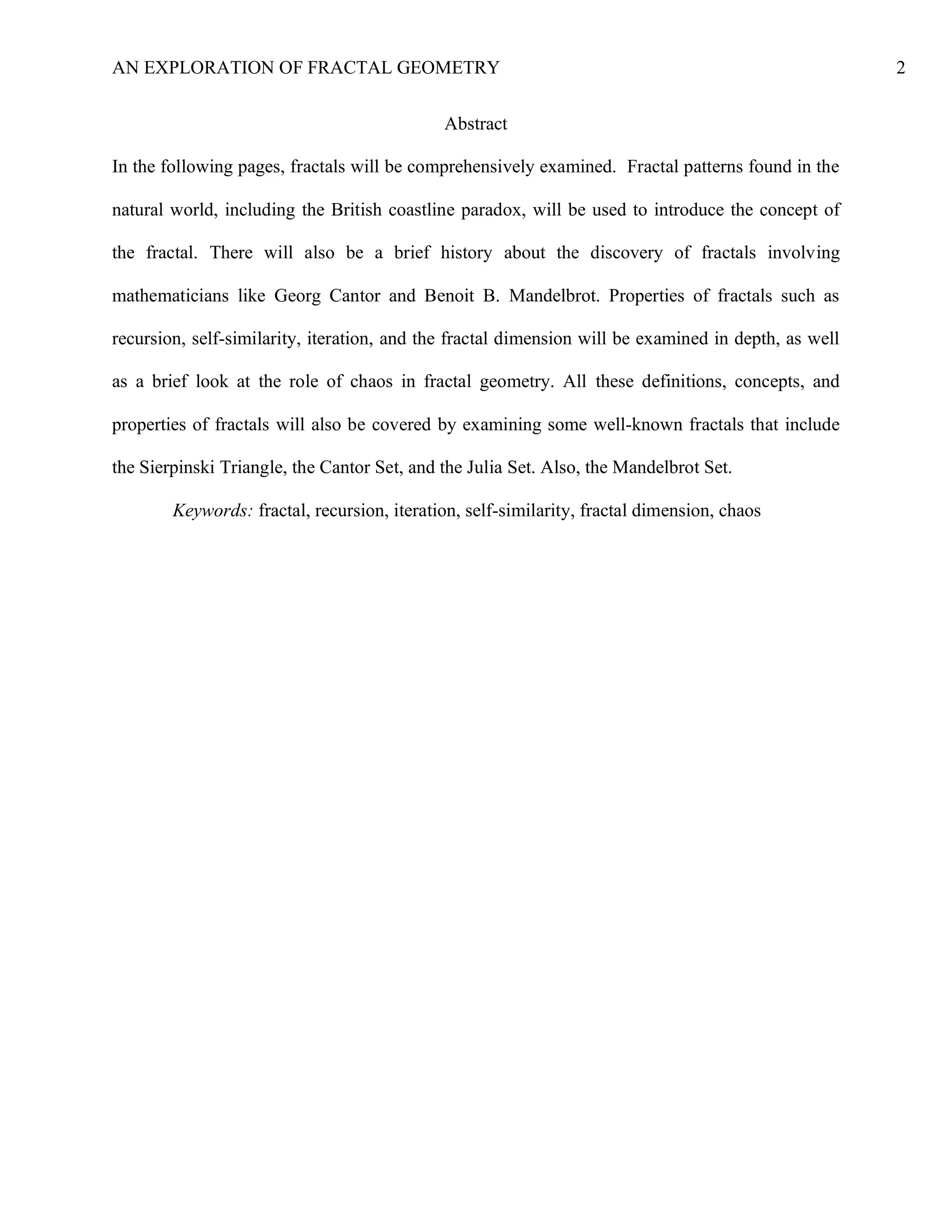 AN EXPLORATION OF FRACTAL GEOMETRY 2
Abstract
In the following pages, fractals will be comprehensively examined. Fractal patterns found in the
natural world, including the British coastline paradox, will be used to introduce the concept of
the fractal. There will also be a brief history about the discovery of fractals involving
mathematicians like Georg Cantor and Benoit B. Mandelbrot. Properties of fractals such as
recursion, self-similarity, iteration, and the fractal dimension will be examined in depth, as well
as a brief look at the role of chaos in fractal geometry. All these definitions, concepts, and
properties of fractals will also be covered by examining some well-known fractals that include
the Sierpinski Triangle, the Cantor Set, and the Julia Set. Also, the Mandelbrot Set.
Keywords: fractal, recursion, iteration, self-similarity, fractal dimension, chaos
 