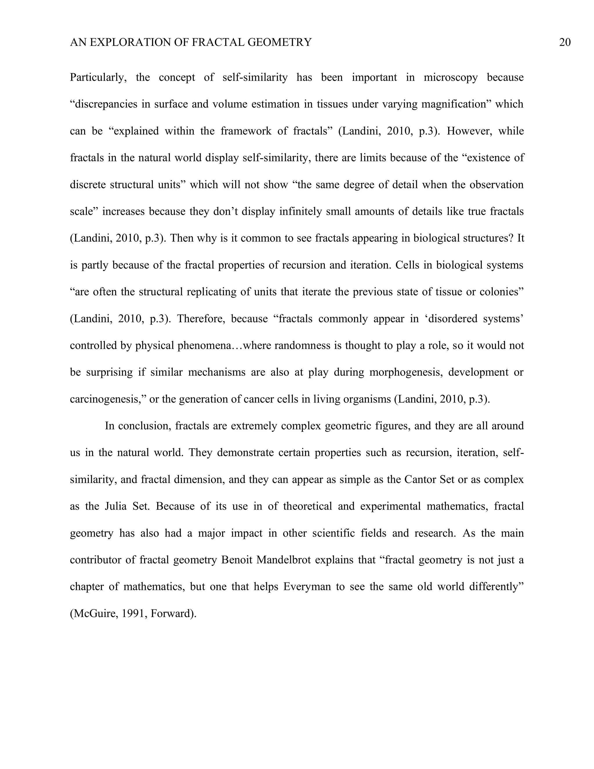 AN EXPLORATION OF FRACTAL GEOMETRY 20
Particularly, the concept of self-similarity has been important in microscopy because
“discrepancies in surface and volume estimation in tissues under varying magnification” which
can be “explained within the framework of fractals” (Landini, 2010, p.3). However, while
fractals in the natural world display self-similarity, there are limits because of the “existence of
discrete structural units” which will not show “the same degree of detail when the observation
scale” increases because they don’t display infinitely small amounts of details like true fractals
(Landini, 2010, p.3). Then why is it common to see fractals appearing in biological structures? It
is partly because of the fractal properties of recursion and iteration. Cells in biological systems
“are often the structural replicating of units that iterate the previous state of tissue or colonies”
(Landini, 2010, p.3). Therefore, because “fractals commonly appear in ‘disordered systems’
controlled by physical phenomena…where randomness is thought to play a role, so it would not
be surprising if similar mechanisms are also at play during morphogenesis, development or
carcinogenesis,” or the generation of cancer cells in living organisms (Landini, 2010, p.3).
In conclusion, fractals are extremely complex geometric figures, and they are all around
us in the natural world. They demonstrate certain properties such as recursion, iteration, self-
similarity, and fractal dimension, and they can appear as simple as the Cantor Set or as complex
as the Julia Set. Because of its use in of theoretical and experimental mathematics, fractal
geometry has also had a major impact in other scientific fields and research. As the main
contributor of fractal geometry Benoit Mandelbrot explains that “fractal geometry is not just a
chapter of mathematics, but one that helps Everyman to see the same old world differently”
(McGuire, 1991, Forward).
 